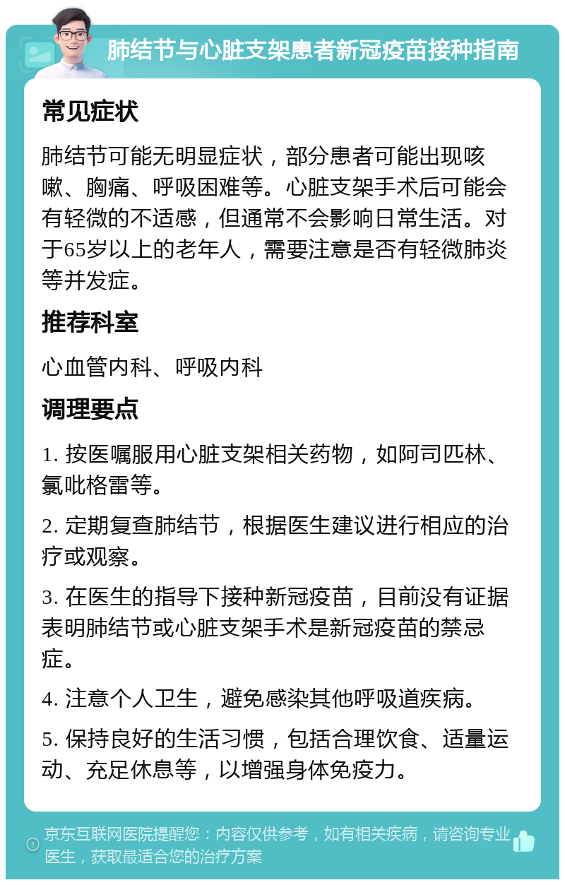 肺结节与心脏支架患者新冠疫苗接种指南 常见症状 肺结节可能无明显症状，部分患者可能出现咳嗽、胸痛、呼吸困难等。心脏支架手术后可能会有轻微的不适感，但通常不会影响日常生活。对于65岁以上的老年人，需要注意是否有轻微肺炎等并发症。 推荐科室 心血管内科、呼吸内科 调理要点 1. 按医嘱服用心脏支架相关药物，如阿司匹林、氯吡格雷等。 2. 定期复查肺结节，根据医生建议进行相应的治疗或观察。 3. 在医生的指导下接种新冠疫苗，目前没有证据表明肺结节或心脏支架手术是新冠疫苗的禁忌症。 4. 注意个人卫生，避免感染其他呼吸道疾病。 5. 保持良好的生活习惯，包括合理饮食、适量运动、充足休息等，以增强身体免疫力。