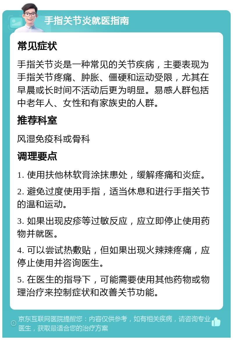 手指关节炎就医指南 常见症状 手指关节炎是一种常见的关节疾病，主要表现为手指关节疼痛、肿胀、僵硬和运动受限，尤其在早晨或长时间不活动后更为明显。易感人群包括中老年人、女性和有家族史的人群。 推荐科室 风湿免疫科或骨科 调理要点 1. 使用扶他林软膏涂抹患处，缓解疼痛和炎症。 2. 避免过度使用手指，适当休息和进行手指关节的温和运动。 3. 如果出现皮疹等过敏反应，应立即停止使用药物并就医。 4. 可以尝试热敷贴，但如果出现火辣辣疼痛，应停止使用并咨询医生。 5. 在医生的指导下，可能需要使用其他药物或物理治疗来控制症状和改善关节功能。