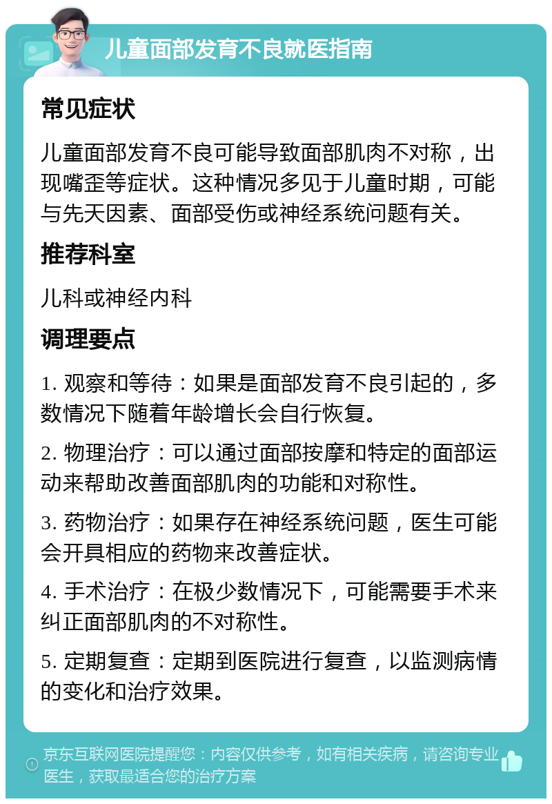 儿童面部发育不良就医指南 常见症状 儿童面部发育不良可能导致面部肌肉不对称，出现嘴歪等症状。这种情况多见于儿童时期，可能与先天因素、面部受伤或神经系统问题有关。 推荐科室 儿科或神经内科 调理要点 1. 观察和等待：如果是面部发育不良引起的，多数情况下随着年龄增长会自行恢复。 2. 物理治疗：可以通过面部按摩和特定的面部运动来帮助改善面部肌肉的功能和对称性。 3. 药物治疗：如果存在神经系统问题，医生可能会开具相应的药物来改善症状。 4. 手术治疗：在极少数情况下，可能需要手术来纠正面部肌肉的不对称性。 5. 定期复查：定期到医院进行复查，以监测病情的变化和治疗效果。