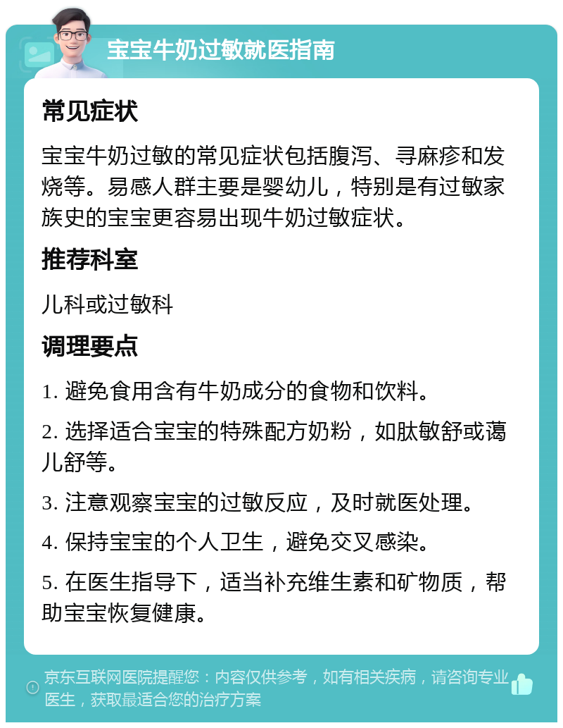 宝宝牛奶过敏就医指南 常见症状 宝宝牛奶过敏的常见症状包括腹泻、寻麻疹和发烧等。易感人群主要是婴幼儿，特别是有过敏家族史的宝宝更容易出现牛奶过敏症状。 推荐科室 儿科或过敏科 调理要点 1. 避免食用含有牛奶成分的食物和饮料。 2. 选择适合宝宝的特殊配方奶粉，如肽敏舒或蔼儿舒等。 3. 注意观察宝宝的过敏反应，及时就医处理。 4. 保持宝宝的个人卫生，避免交叉感染。 5. 在医生指导下，适当补充维生素和矿物质，帮助宝宝恢复健康。