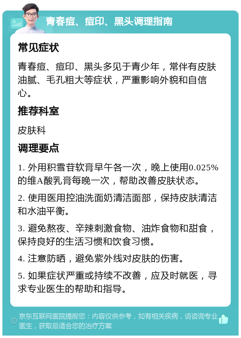 青春痘、痘印、黑头调理指南 常见症状 青春痘、痘印、黑头多见于青少年，常伴有皮肤油腻、毛孔粗大等症状，严重影响外貌和自信心。 推荐科室 皮肤科 调理要点 1. 外用积雪苷软膏早午各一次，晚上使用0.025%的维A酸乳膏每晚一次，帮助改善皮肤状态。 2. 使用医用控油洗面奶清洁面部，保持皮肤清洁和水油平衡。 3. 避免熬夜、辛辣刺激食物、油炸食物和甜食，保持良好的生活习惯和饮食习惯。 4. 注意防晒，避免紫外线对皮肤的伤害。 5. 如果症状严重或持续不改善，应及时就医，寻求专业医生的帮助和指导。