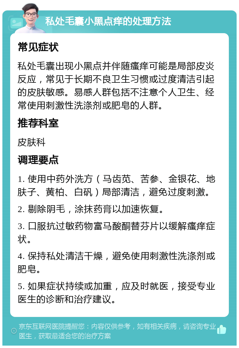 私处毛囊小黑点痒的处理方法 常见症状 私处毛囊出现小黑点并伴随瘙痒可能是局部皮炎反应，常见于长期不良卫生习惯或过度清洁引起的皮肤敏感。易感人群包括不注意个人卫生、经常使用刺激性洗涤剂或肥皂的人群。 推荐科室 皮肤科 调理要点 1. 使用中药外洗方（马齿苋、苦参、金银花、地肤子、黄柏、白矾）局部清洁，避免过度刺激。 2. 剔除阴毛，涂抹药膏以加速恢复。 3. 口服抗过敏药物富马酸酮替芬片以缓解瘙痒症状。 4. 保持私处清洁干燥，避免使用刺激性洗涤剂或肥皂。 5. 如果症状持续或加重，应及时就医，接受专业医生的诊断和治疗建议。