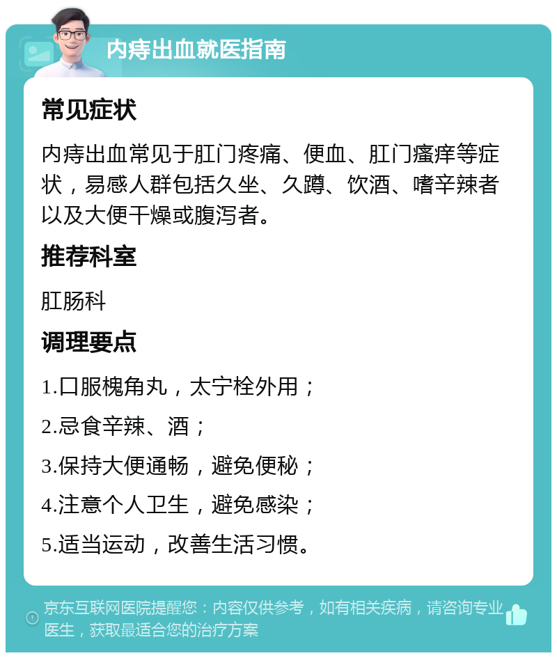 内痔出血就医指南 常见症状 内痔出血常见于肛门疼痛、便血、肛门瘙痒等症状，易感人群包括久坐、久蹲、饮酒、嗜辛辣者以及大便干燥或腹泻者。 推荐科室 肛肠科 调理要点 1.口服槐角丸，太宁栓外用； 2.忌食辛辣、酒； 3.保持大便通畅，避免便秘； 4.注意个人卫生，避免感染； 5.适当运动，改善生活习惯。