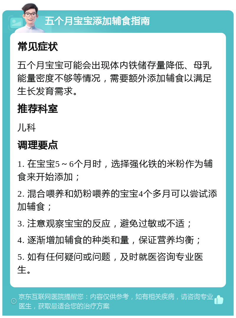 五个月宝宝添加辅食指南 常见症状 五个月宝宝可能会出现体内铁储存量降低、母乳能量密度不够等情况，需要额外添加辅食以满足生长发育需求。 推荐科室 儿科 调理要点 1. 在宝宝5～6个月时，选择强化铁的米粉作为辅食来开始添加； 2. 混合喂养和奶粉喂养的宝宝4个多月可以尝试添加辅食； 3. 注意观察宝宝的反应，避免过敏或不适； 4. 逐渐增加辅食的种类和量，保证营养均衡； 5. 如有任何疑问或问题，及时就医咨询专业医生。