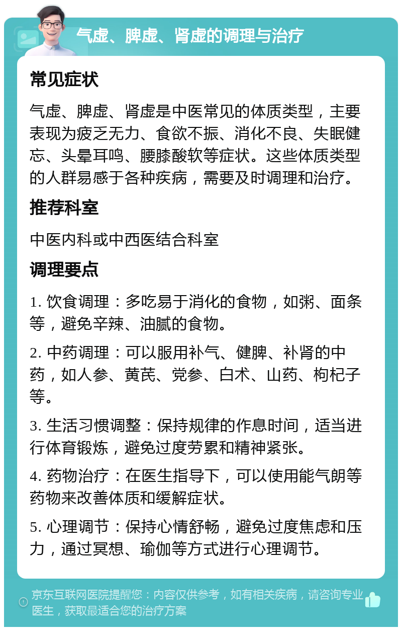 气虚、脾虚、肾虚的调理与治疗 常见症状 气虚、脾虚、肾虚是中医常见的体质类型，主要表现为疲乏无力、食欲不振、消化不良、失眠健忘、头晕耳鸣、腰膝酸软等症状。这些体质类型的人群易感于各种疾病，需要及时调理和治疗。 推荐科室 中医内科或中西医结合科室 调理要点 1. 饮食调理：多吃易于消化的食物，如粥、面条等，避免辛辣、油腻的食物。 2. 中药调理：可以服用补气、健脾、补肾的中药，如人参、黄芪、党参、白术、山药、枸杞子等。 3. 生活习惯调整：保持规律的作息时间，适当进行体育锻炼，避免过度劳累和精神紧张。 4. 药物治疗：在医生指导下，可以使用能气朗等药物来改善体质和缓解症状。 5. 心理调节：保持心情舒畅，避免过度焦虑和压力，通过冥想、瑜伽等方式进行心理调节。