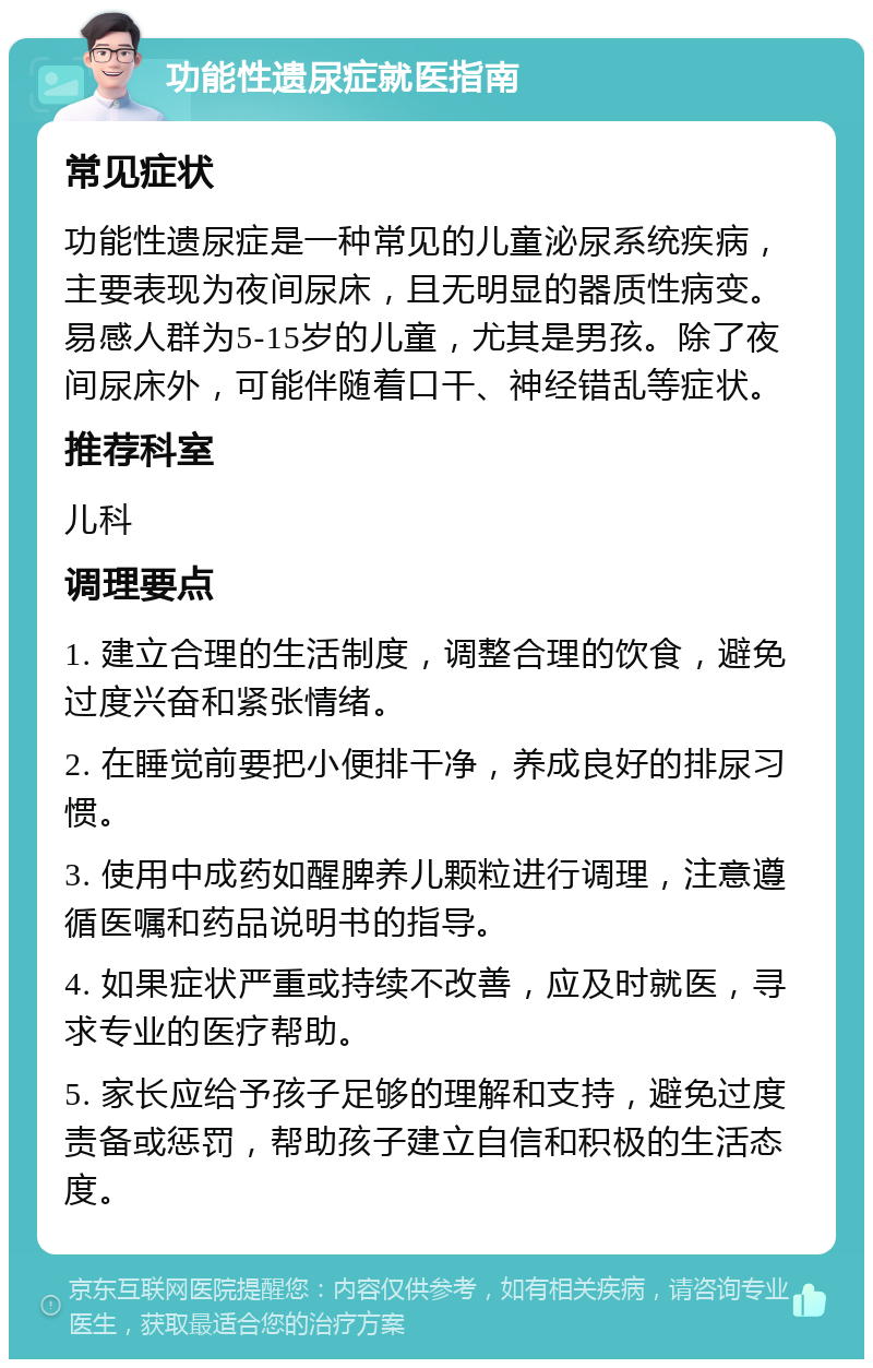 功能性遗尿症就医指南 常见症状 功能性遗尿症是一种常见的儿童泌尿系统疾病，主要表现为夜间尿床，且无明显的器质性病变。易感人群为5-15岁的儿童，尤其是男孩。除了夜间尿床外，可能伴随着口干、神经错乱等症状。 推荐科室 儿科 调理要点 1. 建立合理的生活制度，调整合理的饮食，避免过度兴奋和紧张情绪。 2. 在睡觉前要把小便排干净，养成良好的排尿习惯。 3. 使用中成药如醒脾养儿颗粒进行调理，注意遵循医嘱和药品说明书的指导。 4. 如果症状严重或持续不改善，应及时就医，寻求专业的医疗帮助。 5. 家长应给予孩子足够的理解和支持，避免过度责备或惩罚，帮助孩子建立自信和积极的生活态度。