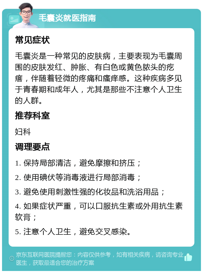 毛囊炎就医指南 常见症状 毛囊炎是一种常见的皮肤病，主要表现为毛囊周围的皮肤发红、肿胀、有白色或黄色脓头的疙瘩，伴随着轻微的疼痛和瘙痒感。这种疾病多见于青春期和成年人，尤其是那些不注意个人卫生的人群。 推荐科室 妇科 调理要点 1. 保持局部清洁，避免摩擦和挤压； 2. 使用碘伏等消毒液进行局部消毒； 3. 避免使用刺激性强的化妆品和洗浴用品； 4. 如果症状严重，可以口服抗生素或外用抗生素软膏； 5. 注意个人卫生，避免交叉感染。