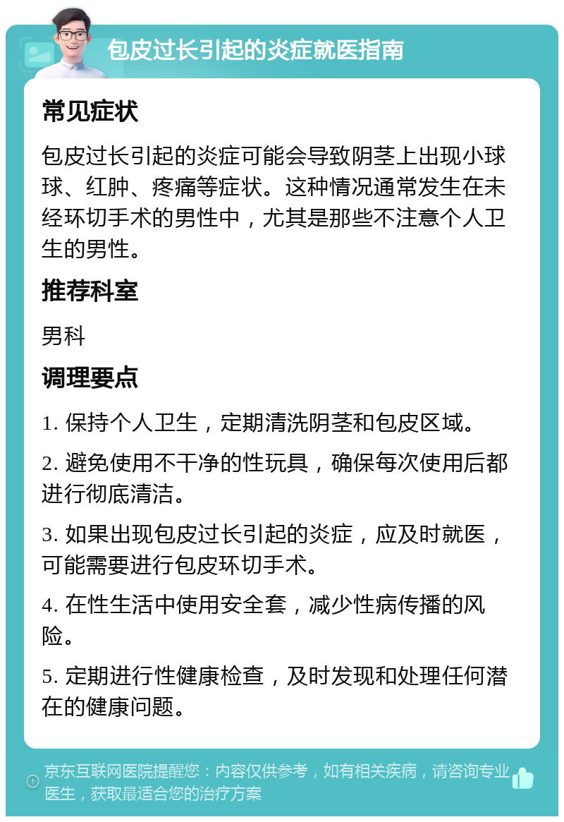 包皮过长引起的炎症就医指南 常见症状 包皮过长引起的炎症可能会导致阴茎上出现小球球、红肿、疼痛等症状。这种情况通常发生在未经环切手术的男性中，尤其是那些不注意个人卫生的男性。 推荐科室 男科 调理要点 1. 保持个人卫生，定期清洗阴茎和包皮区域。 2. 避免使用不干净的性玩具，确保每次使用后都进行彻底清洁。 3. 如果出现包皮过长引起的炎症，应及时就医，可能需要进行包皮环切手术。 4. 在性生活中使用安全套，减少性病传播的风险。 5. 定期进行性健康检查，及时发现和处理任何潜在的健康问题。