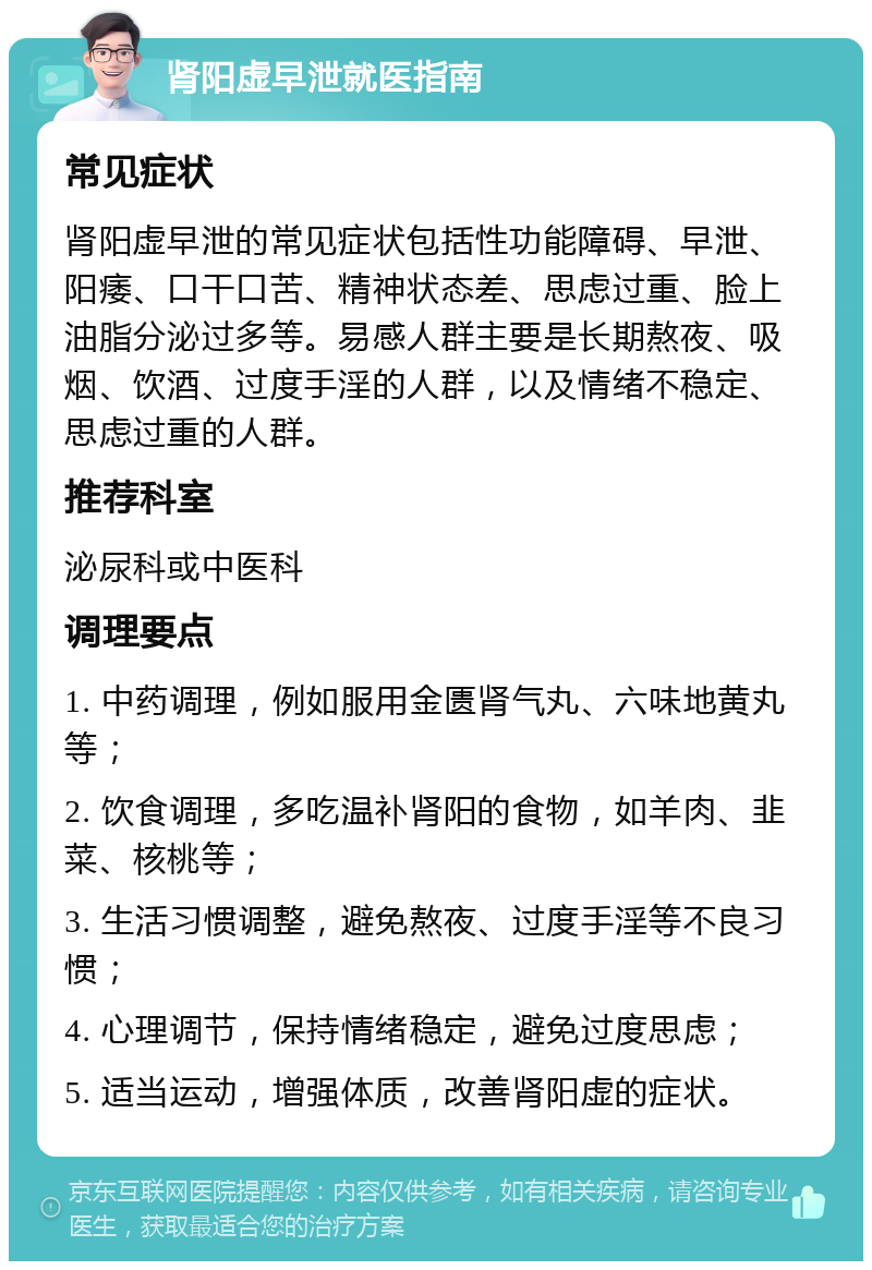 肾阳虚早泄就医指南 常见症状 肾阳虚早泄的常见症状包括性功能障碍、早泄、阳痿、口干口苦、精神状态差、思虑过重、脸上油脂分泌过多等。易感人群主要是长期熬夜、吸烟、饮酒、过度手淫的人群，以及情绪不稳定、思虑过重的人群。 推荐科室 泌尿科或中医科 调理要点 1. 中药调理，例如服用金匮肾气丸、六味地黄丸等； 2. 饮食调理，多吃温补肾阳的食物，如羊肉、韭菜、核桃等； 3. 生活习惯调整，避免熬夜、过度手淫等不良习惯； 4. 心理调节，保持情绪稳定，避免过度思虑； 5. 适当运动，增强体质，改善肾阳虚的症状。