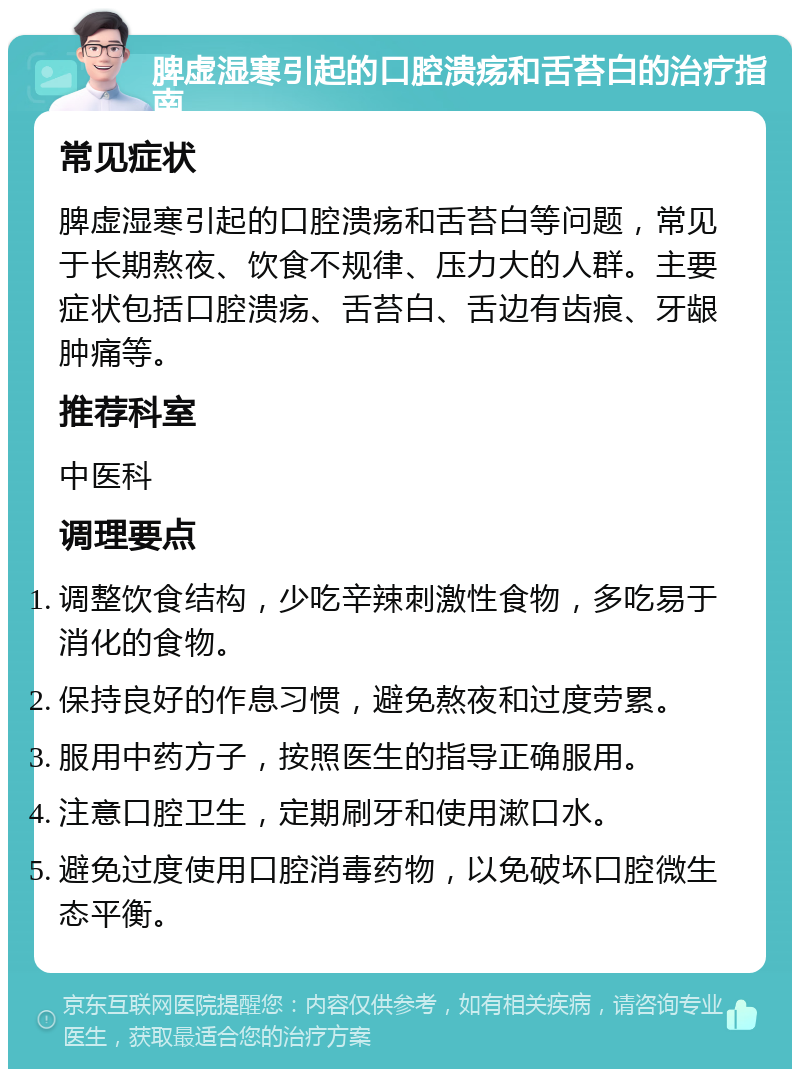 脾虚湿寒引起的口腔溃疡和舌苔白的治疗指南 常见症状 脾虚湿寒引起的口腔溃疡和舌苔白等问题，常见于长期熬夜、饮食不规律、压力大的人群。主要症状包括口腔溃疡、舌苔白、舌边有齿痕、牙龈肿痛等。 推荐科室 中医科 调理要点 调整饮食结构，少吃辛辣刺激性食物，多吃易于消化的食物。 保持良好的作息习惯，避免熬夜和过度劳累。 服用中药方子，按照医生的指导正确服用。 注意口腔卫生，定期刷牙和使用漱口水。 避免过度使用口腔消毒药物，以免破坏口腔微生态平衡。