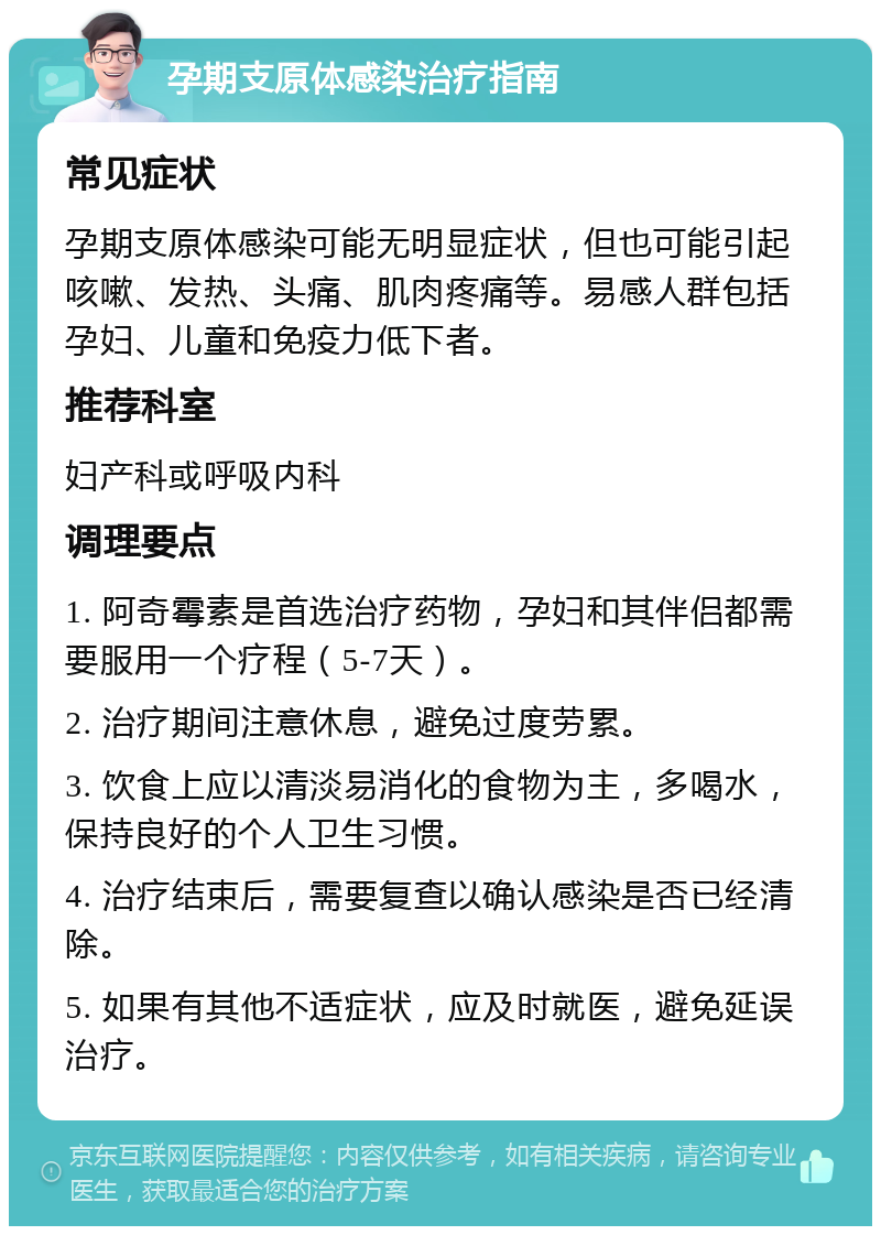 孕期支原体感染治疗指南 常见症状 孕期支原体感染可能无明显症状，但也可能引起咳嗽、发热、头痛、肌肉疼痛等。易感人群包括孕妇、儿童和免疫力低下者。 推荐科室 妇产科或呼吸内科 调理要点 1. 阿奇霉素是首选治疗药物，孕妇和其伴侣都需要服用一个疗程（5-7天）。 2. 治疗期间注意休息，避免过度劳累。 3. 饮食上应以清淡易消化的食物为主，多喝水，保持良好的个人卫生习惯。 4. 治疗结束后，需要复查以确认感染是否已经清除。 5. 如果有其他不适症状，应及时就医，避免延误治疗。