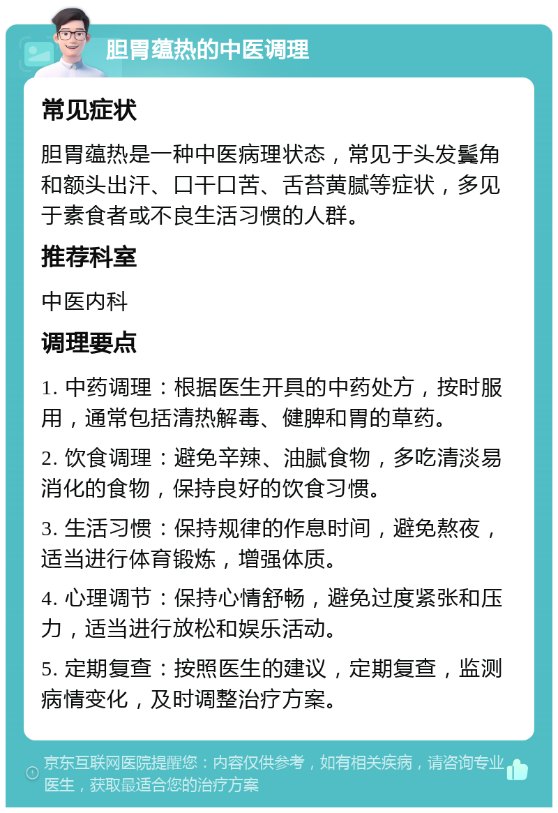 胆胃蕴热的中医调理 常见症状 胆胃蕴热是一种中医病理状态，常见于头发鬓角和额头出汗、口干口苦、舌苔黄腻等症状，多见于素食者或不良生活习惯的人群。 推荐科室 中医内科 调理要点 1. 中药调理：根据医生开具的中药处方，按时服用，通常包括清热解毒、健脾和胃的草药。 2. 饮食调理：避免辛辣、油腻食物，多吃清淡易消化的食物，保持良好的饮食习惯。 3. 生活习惯：保持规律的作息时间，避免熬夜，适当进行体育锻炼，增强体质。 4. 心理调节：保持心情舒畅，避免过度紧张和压力，适当进行放松和娱乐活动。 5. 定期复查：按照医生的建议，定期复查，监测病情变化，及时调整治疗方案。