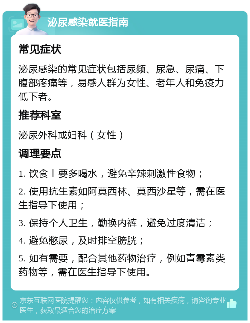 泌尿感染就医指南 常见症状 泌尿感染的常见症状包括尿频、尿急、尿痛、下腹部疼痛等，易感人群为女性、老年人和免疫力低下者。 推荐科室 泌尿外科或妇科（女性） 调理要点 1. 饮食上要多喝水，避免辛辣刺激性食物； 2. 使用抗生素如阿莫西林、莫西沙星等，需在医生指导下使用； 3. 保持个人卫生，勤换内裤，避免过度清洁； 4. 避免憋尿，及时排空膀胱； 5. 如有需要，配合其他药物治疗，例如青霉素类药物等，需在医生指导下使用。