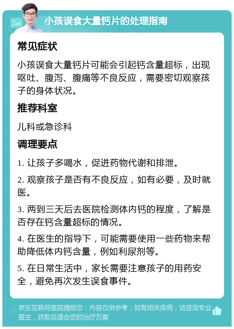 小孩误食大量钙片的处理指南 常见症状 小孩误食大量钙片可能会引起钙含量超标，出现呕吐、腹泻、腹痛等不良反应，需要密切观察孩子的身体状况。 推荐科室 儿科或急诊科 调理要点 1. 让孩子多喝水，促进药物代谢和排泄。 2. 观察孩子是否有不良反应，如有必要，及时就医。 3. 两到三天后去医院检测体内钙的程度，了解是否存在钙含量超标的情况。 4. 在医生的指导下，可能需要使用一些药物来帮助降低体内钙含量，例如利尿剂等。 5. 在日常生活中，家长需要注意孩子的用药安全，避免再次发生误食事件。