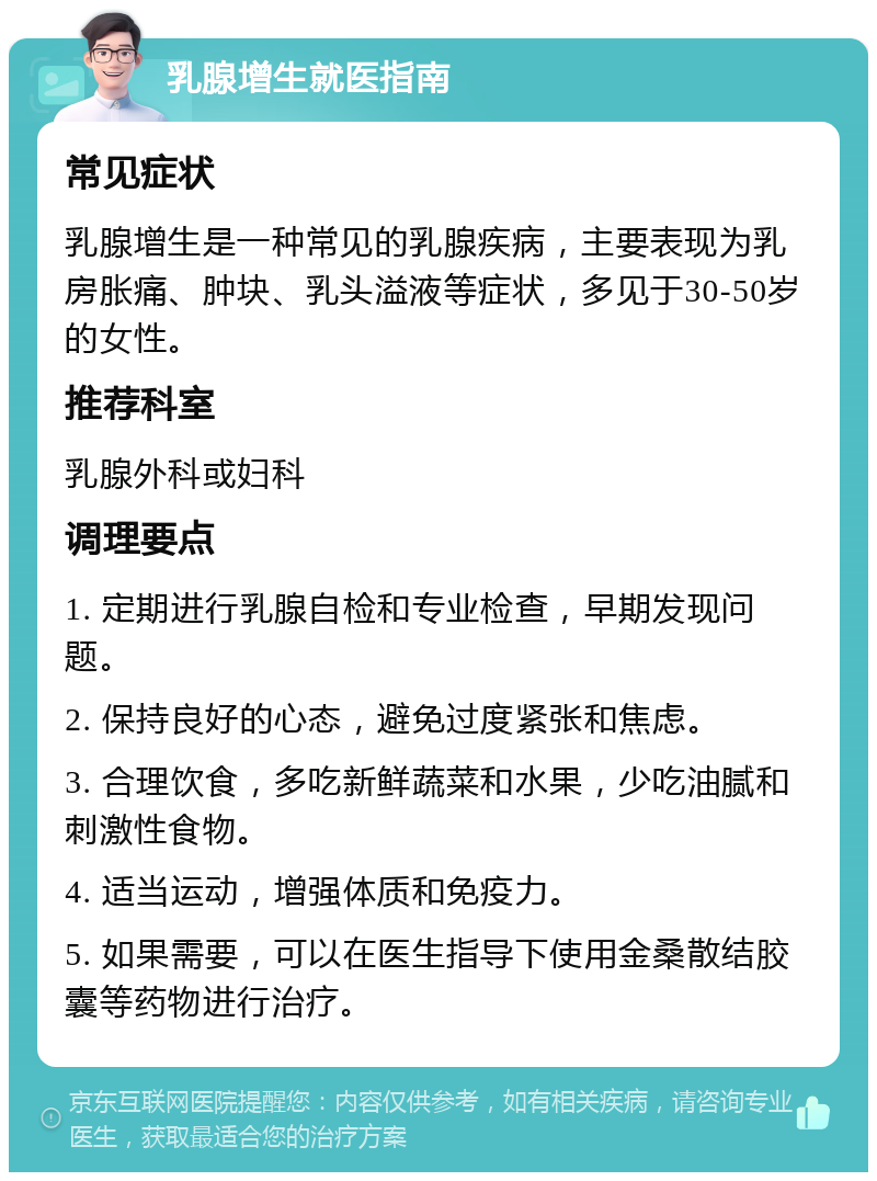 乳腺增生就医指南 常见症状 乳腺增生是一种常见的乳腺疾病，主要表现为乳房胀痛、肿块、乳头溢液等症状，多见于30-50岁的女性。 推荐科室 乳腺外科或妇科 调理要点 1. 定期进行乳腺自检和专业检查，早期发现问题。 2. 保持良好的心态，避免过度紧张和焦虑。 3. 合理饮食，多吃新鲜蔬菜和水果，少吃油腻和刺激性食物。 4. 适当运动，增强体质和免疫力。 5. 如果需要，可以在医生指导下使用金桑散结胶囊等药物进行治疗。