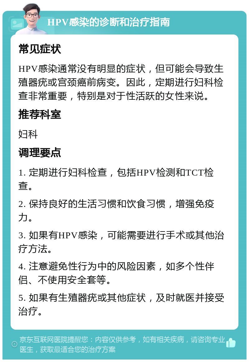 HPV感染的诊断和治疗指南 常见症状 HPV感染通常没有明显的症状，但可能会导致生殖器疣或宫颈癌前病变。因此，定期进行妇科检查非常重要，特别是对于性活跃的女性来说。 推荐科室 妇科 调理要点 1. 定期进行妇科检查，包括HPV检测和TCT检查。 2. 保持良好的生活习惯和饮食习惯，增强免疫力。 3. 如果有HPV感染，可能需要进行手术或其他治疗方法。 4. 注意避免性行为中的风险因素，如多个性伴侣、不使用安全套等。 5. 如果有生殖器疣或其他症状，及时就医并接受治疗。