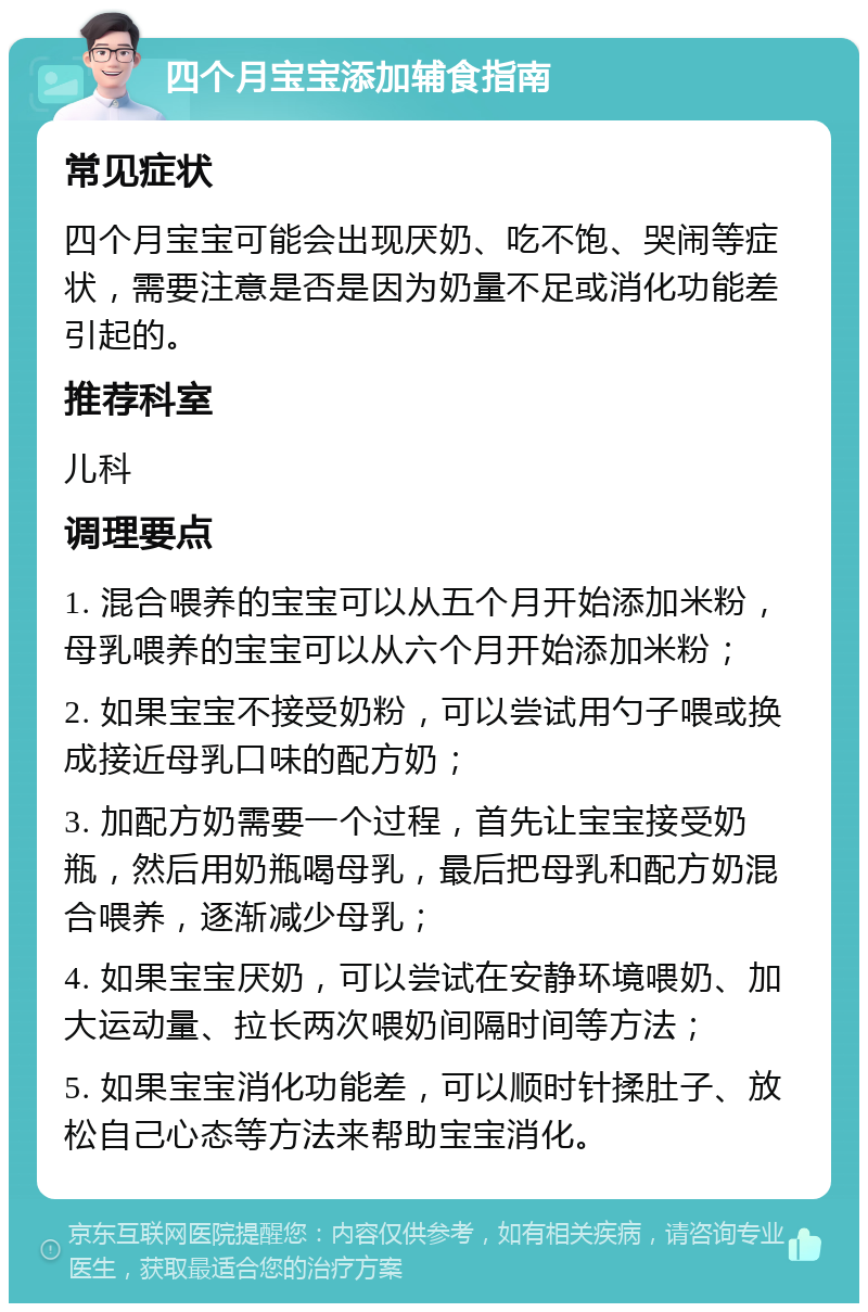 四个月宝宝添加辅食指南 常见症状 四个月宝宝可能会出现厌奶、吃不饱、哭闹等症状，需要注意是否是因为奶量不足或消化功能差引起的。 推荐科室 儿科 调理要点 1. 混合喂养的宝宝可以从五个月开始添加米粉，母乳喂养的宝宝可以从六个月开始添加米粉； 2. 如果宝宝不接受奶粉，可以尝试用勺子喂或换成接近母乳口味的配方奶； 3. 加配方奶需要一个过程，首先让宝宝接受奶瓶，然后用奶瓶喝母乳，最后把母乳和配方奶混合喂养，逐渐减少母乳； 4. 如果宝宝厌奶，可以尝试在安静环境喂奶、加大运动量、拉长两次喂奶间隔时间等方法； 5. 如果宝宝消化功能差，可以顺时针揉肚子、放松自己心态等方法来帮助宝宝消化。