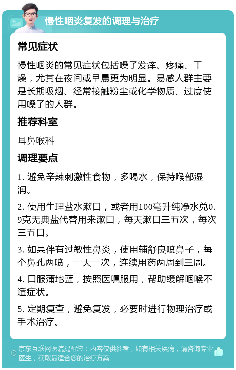 慢性咽炎复发的调理与治疗 常见症状 慢性咽炎的常见症状包括嗓子发痒、疼痛、干燥，尤其在夜间或早晨更为明显。易感人群主要是长期吸烟、经常接触粉尘或化学物质、过度使用嗓子的人群。 推荐科室 耳鼻喉科 调理要点 1. 避免辛辣刺激性食物，多喝水，保持喉部湿润。 2. 使用生理盐水漱口，或者用100毫升纯净水兑0.9克无典盐代替用来漱口，每天漱口三五次，每次三五口。 3. 如果伴有过敏性鼻炎，使用辅舒良喷鼻子，每个鼻孔两喷，一天一次，连续用药两周到三周。 4. 口服蒲地蓝，按照医嘱服用，帮助缓解咽喉不适症状。 5. 定期复查，避免复发，必要时进行物理治疗或手术治疗。