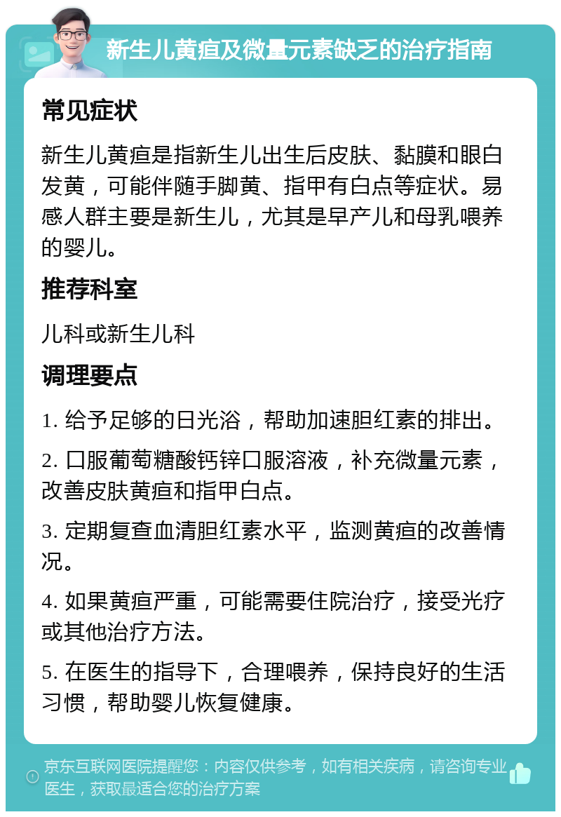 新生儿黄疸及微量元素缺乏的治疗指南 常见症状 新生儿黄疸是指新生儿出生后皮肤、黏膜和眼白发黄，可能伴随手脚黄、指甲有白点等症状。易感人群主要是新生儿，尤其是早产儿和母乳喂养的婴儿。 推荐科室 儿科或新生儿科 调理要点 1. 给予足够的日光浴，帮助加速胆红素的排出。 2. 口服葡萄糖酸钙锌口服溶液，补充微量元素，改善皮肤黄疸和指甲白点。 3. 定期复查血清胆红素水平，监测黄疸的改善情况。 4. 如果黄疸严重，可能需要住院治疗，接受光疗或其他治疗方法。 5. 在医生的指导下，合理喂养，保持良好的生活习惯，帮助婴儿恢复健康。