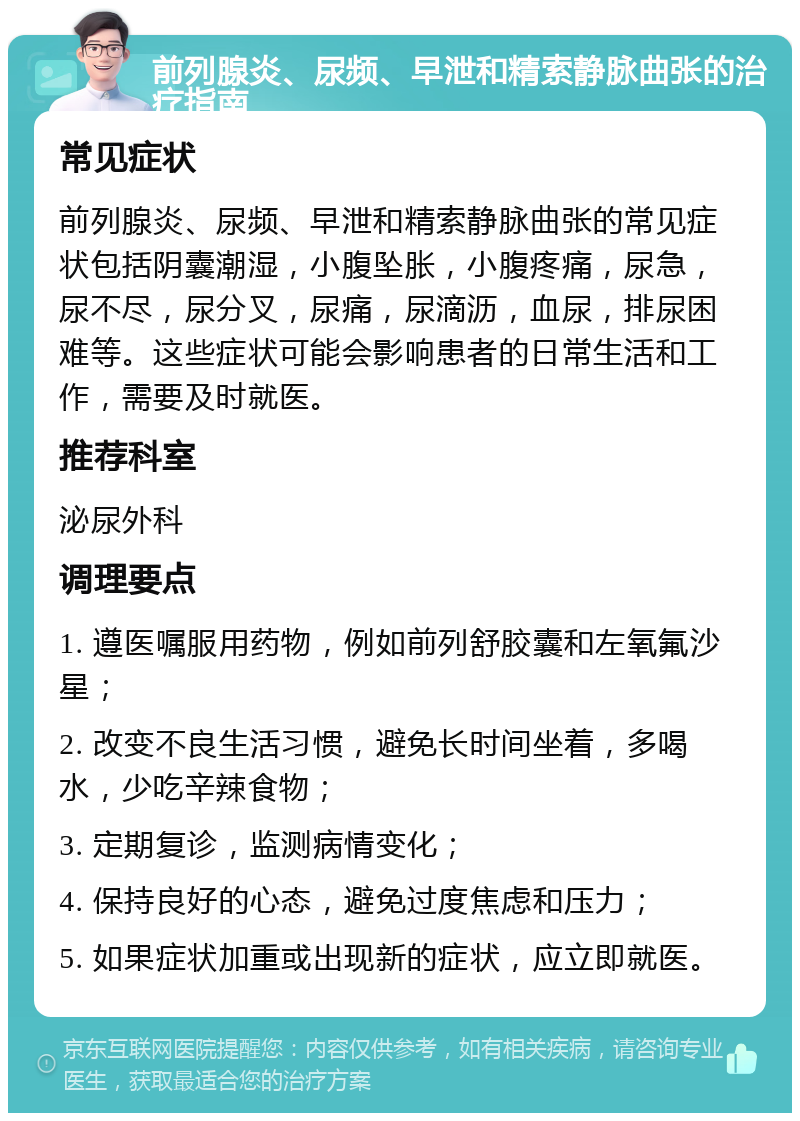 前列腺炎、尿频、早泄和精索静脉曲张的治疗指南 常见症状 前列腺炎、尿频、早泄和精索静脉曲张的常见症状包括阴囊潮湿，小腹坠胀，小腹疼痛，尿急，尿不尽，尿分叉，尿痛，尿滴沥，血尿，排尿困难等。这些症状可能会影响患者的日常生活和工作，需要及时就医。 推荐科室 泌尿外科 调理要点 1. 遵医嘱服用药物，例如前列舒胶囊和左氧氟沙星； 2. 改变不良生活习惯，避免长时间坐着，多喝水，少吃辛辣食物； 3. 定期复诊，监测病情变化； 4. 保持良好的心态，避免过度焦虑和压力； 5. 如果症状加重或出现新的症状，应立即就医。