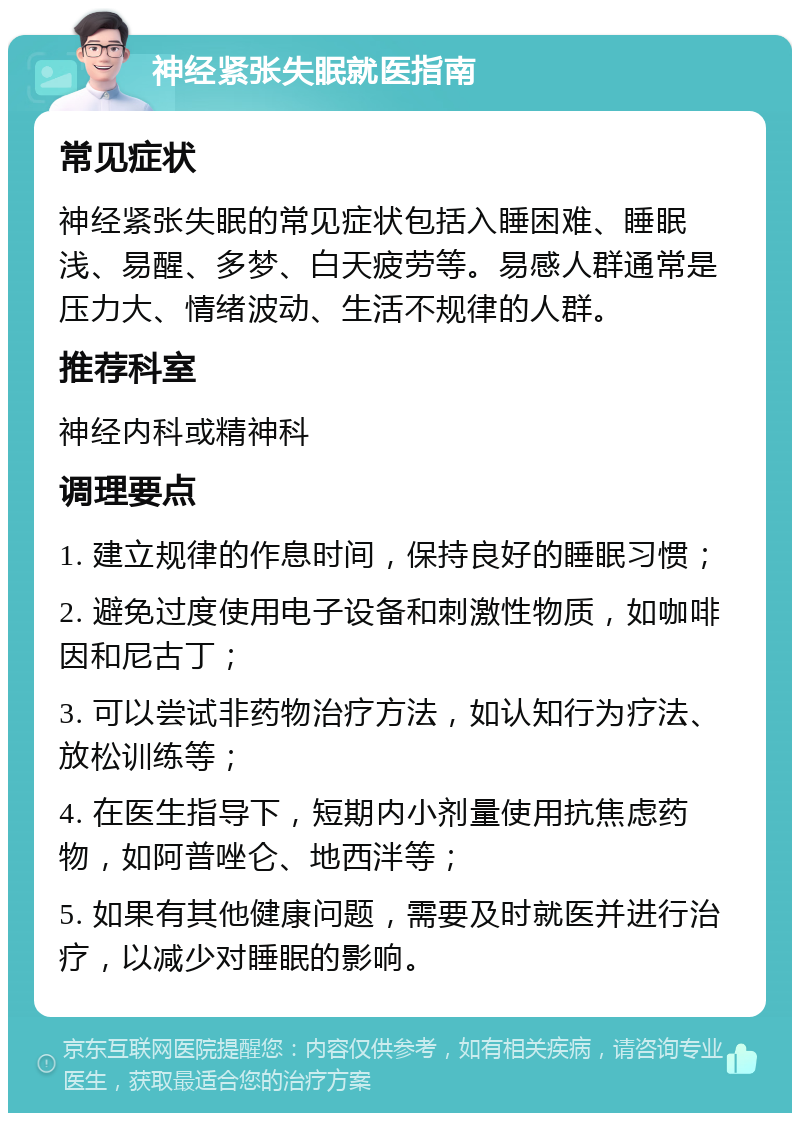 神经紧张失眠就医指南 常见症状 神经紧张失眠的常见症状包括入睡困难、睡眠浅、易醒、多梦、白天疲劳等。易感人群通常是压力大、情绪波动、生活不规律的人群。 推荐科室 神经内科或精神科 调理要点 1. 建立规律的作息时间，保持良好的睡眠习惯； 2. 避免过度使用电子设备和刺激性物质，如咖啡因和尼古丁； 3. 可以尝试非药物治疗方法，如认知行为疗法、放松训练等； 4. 在医生指导下，短期内小剂量使用抗焦虑药物，如阿普唑仑、地西泮等； 5. 如果有其他健康问题，需要及时就医并进行治疗，以减少对睡眠的影响。