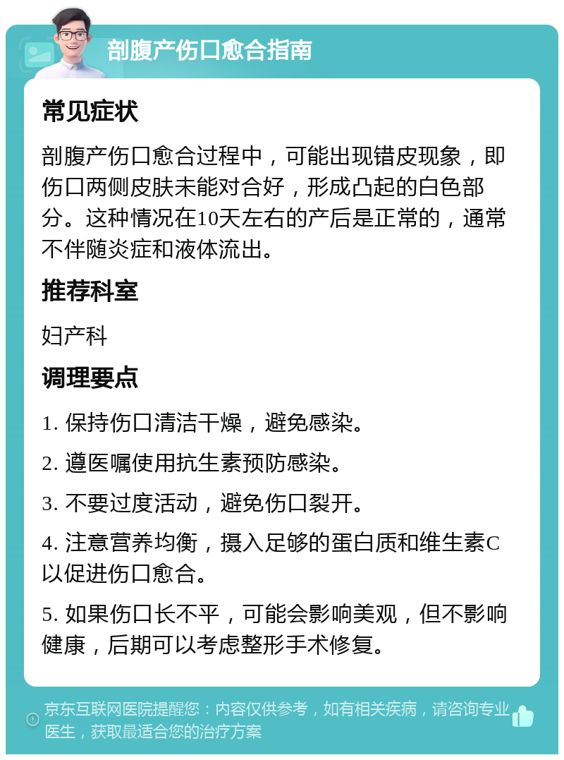 剖腹产伤口愈合指南 常见症状 剖腹产伤口愈合过程中，可能出现错皮现象，即伤口两侧皮肤未能对合好，形成凸起的白色部分。这种情况在10天左右的产后是正常的，通常不伴随炎症和液体流出。 推荐科室 妇产科 调理要点 1. 保持伤口清洁干燥，避免感染。 2. 遵医嘱使用抗生素预防感染。 3. 不要过度活动，避免伤口裂开。 4. 注意营养均衡，摄入足够的蛋白质和维生素C以促进伤口愈合。 5. 如果伤口长不平，可能会影响美观，但不影响健康，后期可以考虑整形手术修复。