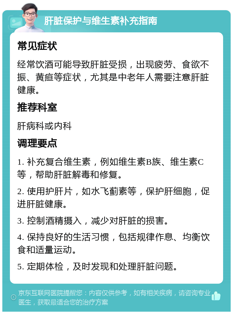 肝脏保护与维生素补充指南 常见症状 经常饮酒可能导致肝脏受损，出现疲劳、食欲不振、黄疸等症状，尤其是中老年人需要注意肝脏健康。 推荐科室 肝病科或内科 调理要点 1. 补充复合维生素，例如维生素B族、维生素C等，帮助肝脏解毒和修复。 2. 使用护肝片，如水飞蓟素等，保护肝细胞，促进肝脏健康。 3. 控制酒精摄入，减少对肝脏的损害。 4. 保持良好的生活习惯，包括规律作息、均衡饮食和适量运动。 5. 定期体检，及时发现和处理肝脏问题。