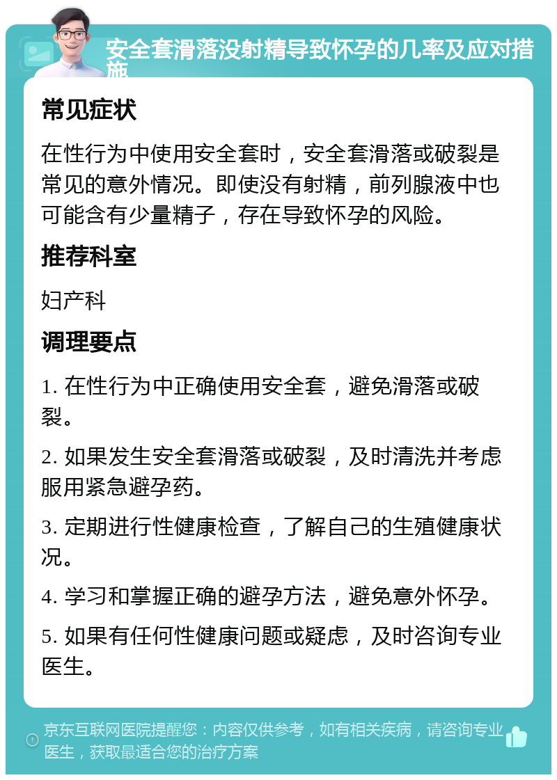 安全套滑落没射精导致怀孕的几率及应对措施 常见症状 在性行为中使用安全套时，安全套滑落或破裂是常见的意外情况。即使没有射精，前列腺液中也可能含有少量精子，存在导致怀孕的风险。 推荐科室 妇产科 调理要点 1. 在性行为中正确使用安全套，避免滑落或破裂。 2. 如果发生安全套滑落或破裂，及时清洗并考虑服用紧急避孕药。 3. 定期进行性健康检查，了解自己的生殖健康状况。 4. 学习和掌握正确的避孕方法，避免意外怀孕。 5. 如果有任何性健康问题或疑虑，及时咨询专业医生。