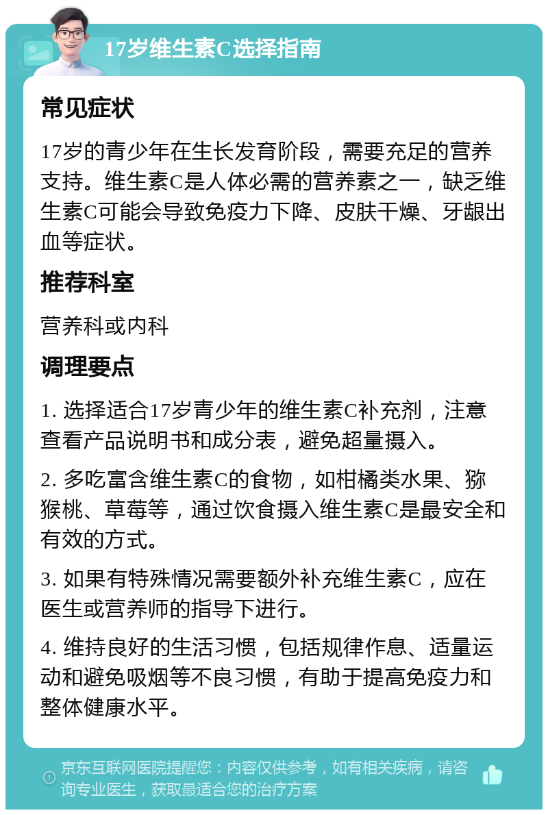 17岁维生素C选择指南 常见症状 17岁的青少年在生长发育阶段，需要充足的营养支持。维生素C是人体必需的营养素之一，缺乏维生素C可能会导致免疫力下降、皮肤干燥、牙龈出血等症状。 推荐科室 营养科或内科 调理要点 1. 选择适合17岁青少年的维生素C补充剂，注意查看产品说明书和成分表，避免超量摄入。 2. 多吃富含维生素C的食物，如柑橘类水果、猕猴桃、草莓等，通过饮食摄入维生素C是最安全和有效的方式。 3. 如果有特殊情况需要额外补充维生素C，应在医生或营养师的指导下进行。 4. 维持良好的生活习惯，包括规律作息、适量运动和避免吸烟等不良习惯，有助于提高免疫力和整体健康水平。