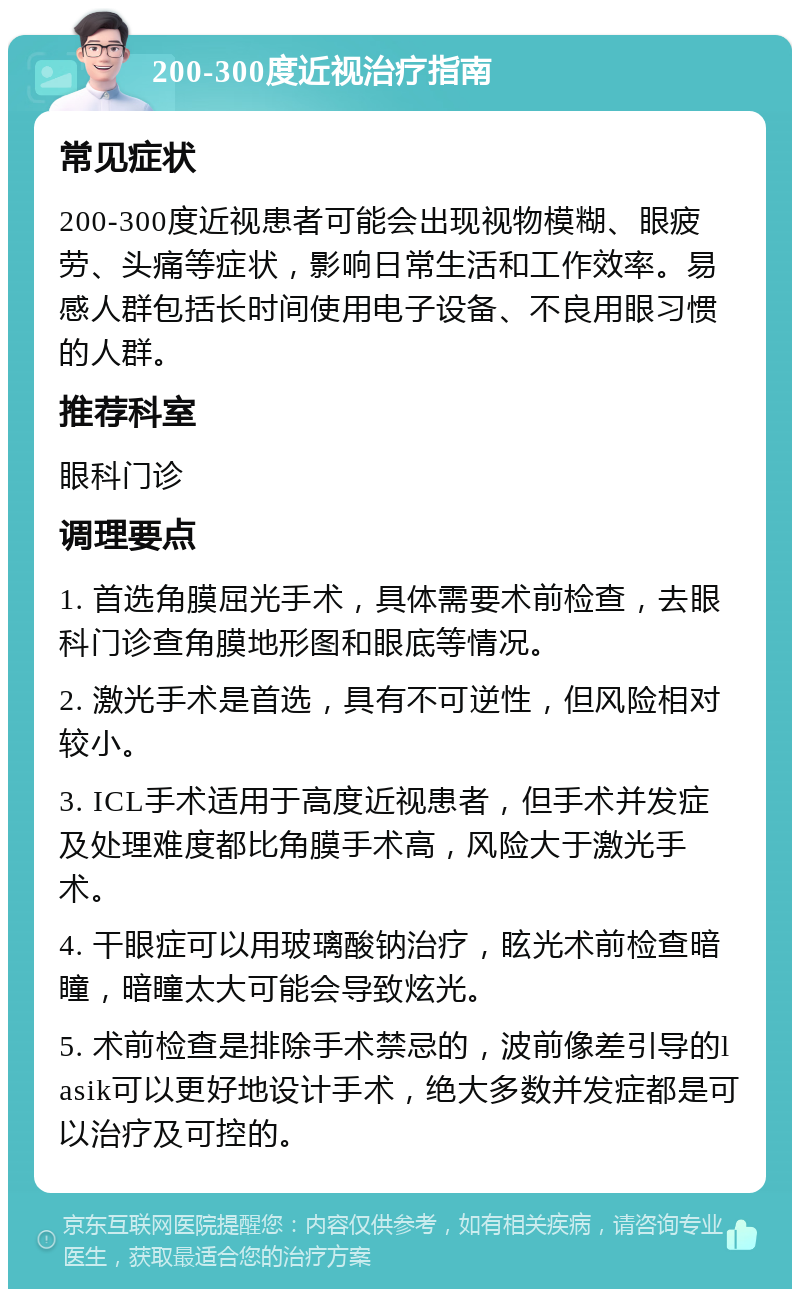 200-300度近视治疗指南 常见症状 200-300度近视患者可能会出现视物模糊、眼疲劳、头痛等症状，影响日常生活和工作效率。易感人群包括长时间使用电子设备、不良用眼习惯的人群。 推荐科室 眼科门诊 调理要点 1. 首选角膜屈光手术，具体需要术前检查，去眼科门诊查角膜地形图和眼底等情况。 2. 激光手术是首选，具有不可逆性，但风险相对较小。 3. ICL手术适用于高度近视患者，但手术并发症及处理难度都比角膜手术高，风险大于激光手术。 4. 干眼症可以用玻璃酸钠治疗，眩光术前检查暗瞳，暗瞳太大可能会导致炫光。 5. 术前检查是排除手术禁忌的，波前像差引导的lasik可以更好地设计手术，绝大多数并发症都是可以治疗及可控的。