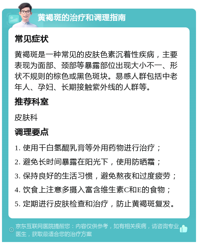 黄褐斑的治疗和调理指南 常见症状 黄褐斑是一种常见的皮肤色素沉着性疾病，主要表现为面部、颈部等暴露部位出现大小不一、形状不规则的棕色或黑色斑块。易感人群包括中老年人、孕妇、长期接触紫外线的人群等。 推荐科室 皮肤科 调理要点 1. 使用千白氢醌乳膏等外用药物进行治疗； 2. 避免长时间暴露在阳光下，使用防晒霜； 3. 保持良好的生活习惯，避免熬夜和过度疲劳； 4. 饮食上注意多摄入富含维生素C和E的食物； 5. 定期进行皮肤检查和治疗，防止黄褐斑复发。