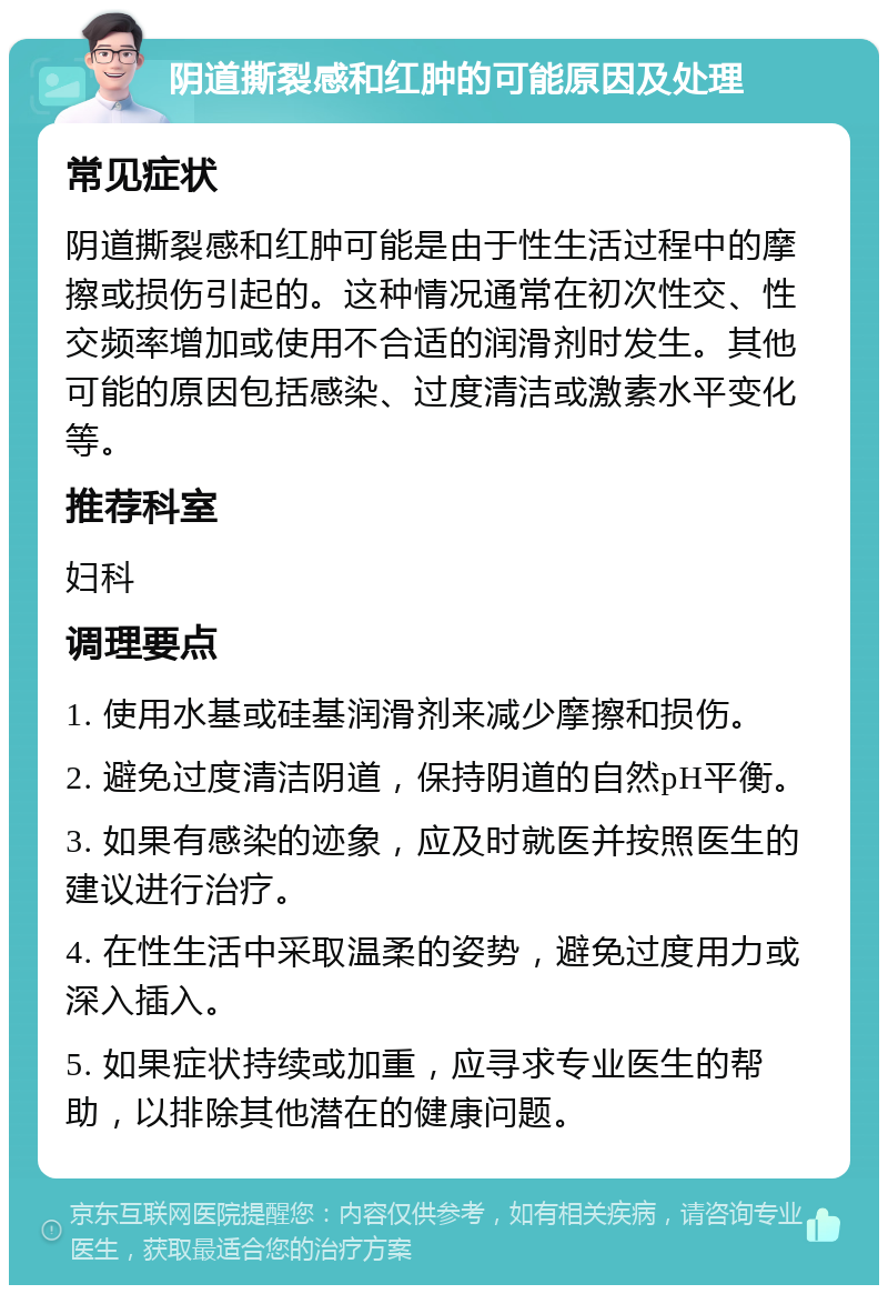 阴道撕裂感和红肿的可能原因及处理 常见症状 阴道撕裂感和红肿可能是由于性生活过程中的摩擦或损伤引起的。这种情况通常在初次性交、性交频率增加或使用不合适的润滑剂时发生。其他可能的原因包括感染、过度清洁或激素水平变化等。 推荐科室 妇科 调理要点 1. 使用水基或硅基润滑剂来减少摩擦和损伤。 2. 避免过度清洁阴道，保持阴道的自然pH平衡。 3. 如果有感染的迹象，应及时就医并按照医生的建议进行治疗。 4. 在性生活中采取温柔的姿势，避免过度用力或深入插入。 5. 如果症状持续或加重，应寻求专业医生的帮助，以排除其他潜在的健康问题。