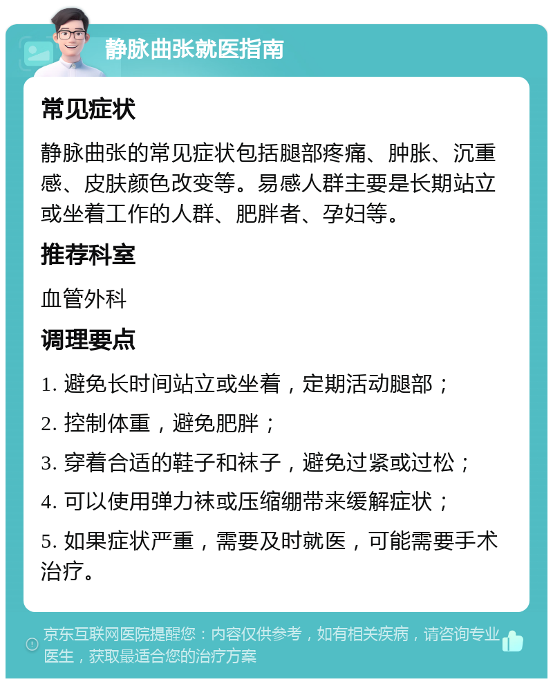 静脉曲张就医指南 常见症状 静脉曲张的常见症状包括腿部疼痛、肿胀、沉重感、皮肤颜色改变等。易感人群主要是长期站立或坐着工作的人群、肥胖者、孕妇等。 推荐科室 血管外科 调理要点 1. 避免长时间站立或坐着，定期活动腿部； 2. 控制体重，避免肥胖； 3. 穿着合适的鞋子和袜子，避免过紧或过松； 4. 可以使用弹力袜或压缩绷带来缓解症状； 5. 如果症状严重，需要及时就医，可能需要手术治疗。