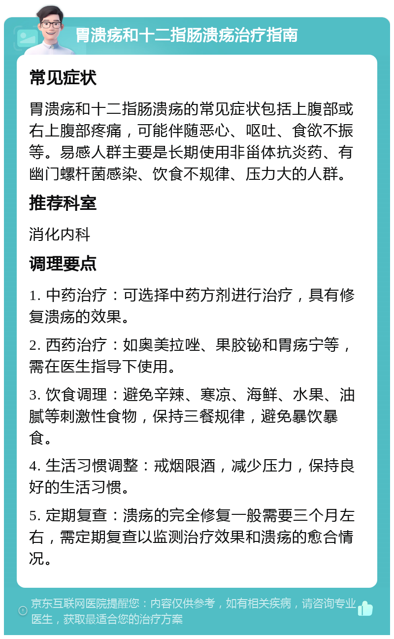 胃溃疡和十二指肠溃疡治疗指南 常见症状 胃溃疡和十二指肠溃疡的常见症状包括上腹部或右上腹部疼痛，可能伴随恶心、呕吐、食欲不振等。易感人群主要是长期使用非甾体抗炎药、有幽门螺杆菌感染、饮食不规律、压力大的人群。 推荐科室 消化内科 调理要点 1. 中药治疗：可选择中药方剂进行治疗，具有修复溃疡的效果。 2. 西药治疗：如奥美拉唑、果胶铋和胃疡宁等，需在医生指导下使用。 3. 饮食调理：避免辛辣、寒凉、海鲜、水果、油腻等刺激性食物，保持三餐规律，避免暴饮暴食。 4. 生活习惯调整：戒烟限酒，减少压力，保持良好的生活习惯。 5. 定期复查：溃疡的完全修复一般需要三个月左右，需定期复查以监测治疗效果和溃疡的愈合情况。