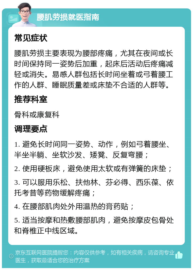 腰肌劳损就医指南 常见症状 腰肌劳损主要表现为腰部疼痛，尤其在夜间或长时间保持同一姿势后加重，起床后活动后疼痛减轻或消失。易感人群包括长时间坐着或弓着腰工作的人群、睡眠质量差或床垫不合适的人群等。 推荐科室 骨科或康复科 调理要点 1. 避免长时间同一姿势、动作，例如弓着腰坐、半坐半躺、坐软沙发、矮凳、反复弯腰； 2. 使用硬板床，避免使用太软或有弹簧的床垫； 3. 可以服用乐松、扶他林、芬必得、西乐葆、依托考昔等药物缓解疼痛； 4. 在腰部肌肉处外用温热的膏药贴； 5. 适当按摩和热敷腰部肌肉，避免按摩皮包骨处和脊椎正中线区域。