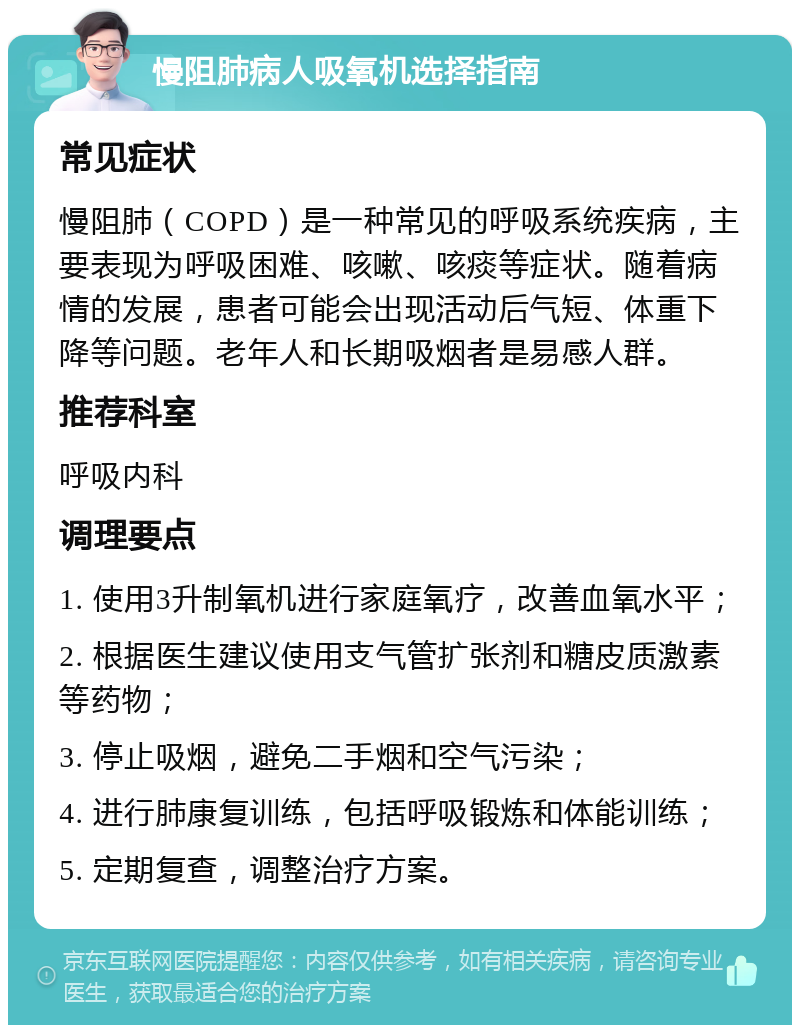 慢阻肺病人吸氧机选择指南 常见症状 慢阻肺（COPD）是一种常见的呼吸系统疾病，主要表现为呼吸困难、咳嗽、咳痰等症状。随着病情的发展，患者可能会出现活动后气短、体重下降等问题。老年人和长期吸烟者是易感人群。 推荐科室 呼吸内科 调理要点 1. 使用3升制氧机进行家庭氧疗，改善血氧水平； 2. 根据医生建议使用支气管扩张剂和糖皮质激素等药物； 3. 停止吸烟，避免二手烟和空气污染； 4. 进行肺康复训练，包括呼吸锻炼和体能训练； 5. 定期复查，调整治疗方案。