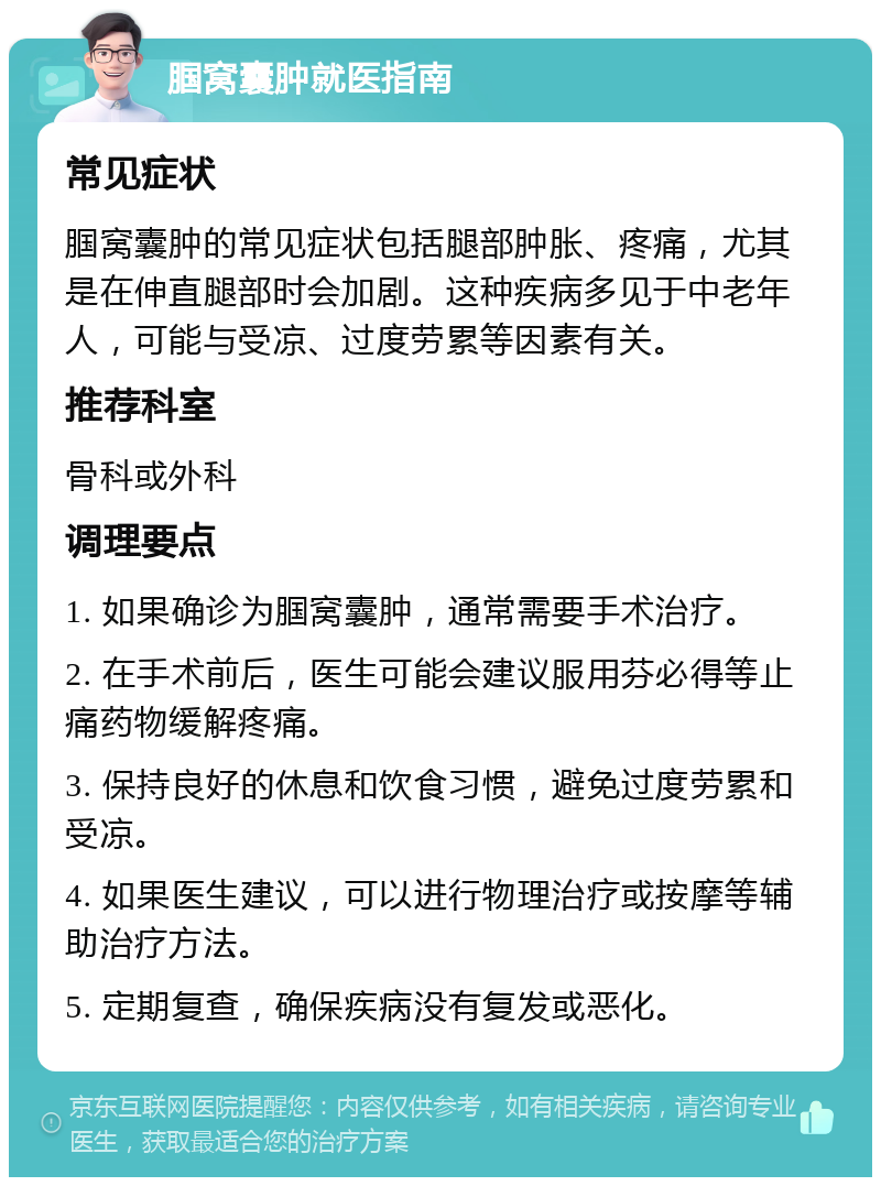 腘窝囊肿就医指南 常见症状 腘窝囊肿的常见症状包括腿部肿胀、疼痛，尤其是在伸直腿部时会加剧。这种疾病多见于中老年人，可能与受凉、过度劳累等因素有关。 推荐科室 骨科或外科 调理要点 1. 如果确诊为腘窝囊肿，通常需要手术治疗。 2. 在手术前后，医生可能会建议服用芬必得等止痛药物缓解疼痛。 3. 保持良好的休息和饮食习惯，避免过度劳累和受凉。 4. 如果医生建议，可以进行物理治疗或按摩等辅助治疗方法。 5. 定期复查，确保疾病没有复发或恶化。