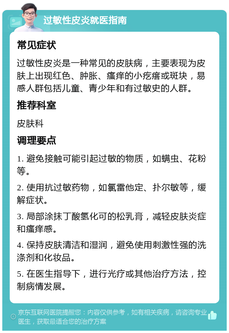 过敏性皮炎就医指南 常见症状 过敏性皮炎是一种常见的皮肤病，主要表现为皮肤上出现红色、肿胀、瘙痒的小疙瘩或斑块，易感人群包括儿童、青少年和有过敏史的人群。 推荐科室 皮肤科 调理要点 1. 避免接触可能引起过敏的物质，如螨虫、花粉等。 2. 使用抗过敏药物，如氯雷他定、扑尔敏等，缓解症状。 3. 局部涂抹丁酸氢化可的松乳膏，减轻皮肤炎症和瘙痒感。 4. 保持皮肤清洁和湿润，避免使用刺激性强的洗涤剂和化妆品。 5. 在医生指导下，进行光疗或其他治疗方法，控制病情发展。