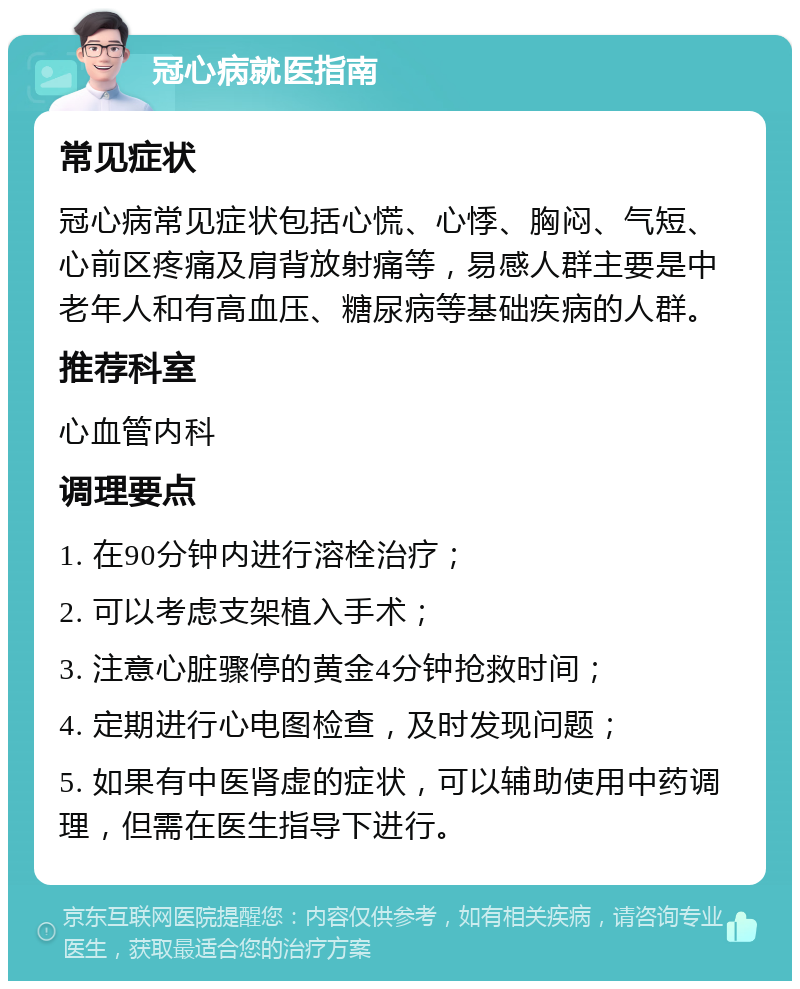 冠心病就医指南 常见症状 冠心病常见症状包括心慌、心悸、胸闷、气短、心前区疼痛及肩背放射痛等，易感人群主要是中老年人和有高血压、糖尿病等基础疾病的人群。 推荐科室 心血管内科 调理要点 1. 在90分钟内进行溶栓治疗； 2. 可以考虑支架植入手术； 3. 注意心脏骤停的黄金4分钟抢救时间； 4. 定期进行心电图检查，及时发现问题； 5. 如果有中医肾虚的症状，可以辅助使用中药调理，但需在医生指导下进行。