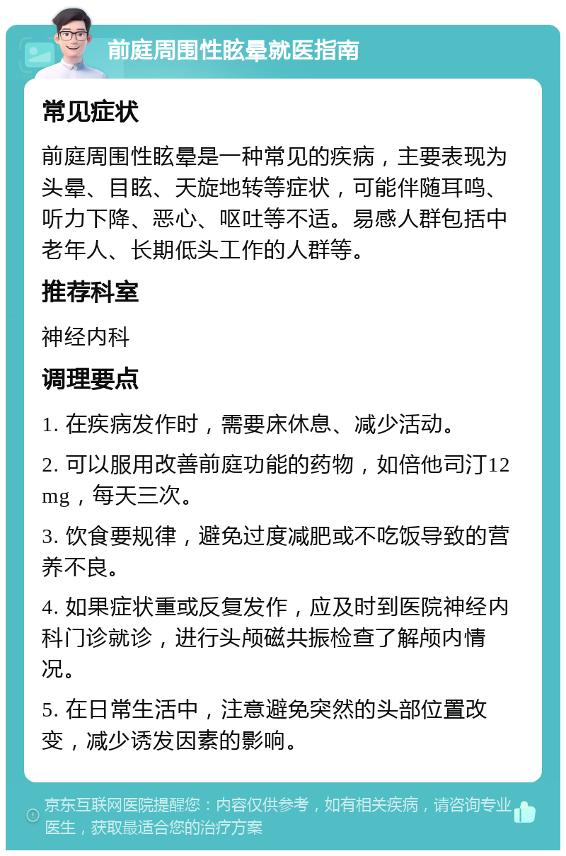 前庭周围性眩晕就医指南 常见症状 前庭周围性眩晕是一种常见的疾病，主要表现为头晕、目眩、天旋地转等症状，可能伴随耳鸣、听力下降、恶心、呕吐等不适。易感人群包括中老年人、长期低头工作的人群等。 推荐科室 神经内科 调理要点 1. 在疾病发作时，需要床休息、减少活动。 2. 可以服用改善前庭功能的药物，如倍他司汀12mg，每天三次。 3. 饮食要规律，避免过度减肥或不吃饭导致的营养不良。 4. 如果症状重或反复发作，应及时到医院神经内科门诊就诊，进行头颅磁共振检查了解颅内情况。 5. 在日常生活中，注意避免突然的头部位置改变，减少诱发因素的影响。