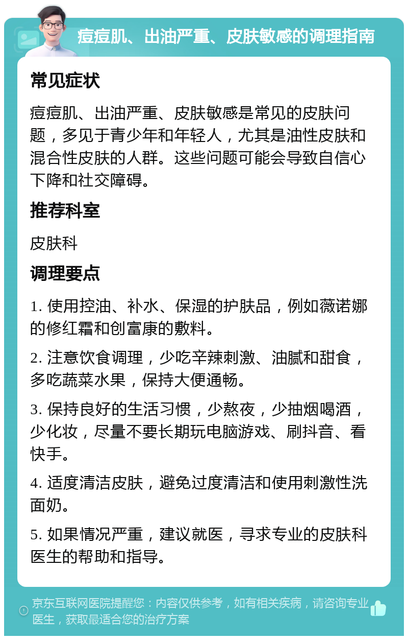 痘痘肌、出油严重、皮肤敏感的调理指南 常见症状 痘痘肌、出油严重、皮肤敏感是常见的皮肤问题，多见于青少年和年轻人，尤其是油性皮肤和混合性皮肤的人群。这些问题可能会导致自信心下降和社交障碍。 推荐科室 皮肤科 调理要点 1. 使用控油、补水、保湿的护肤品，例如薇诺娜的修红霜和创富康的敷料。 2. 注意饮食调理，少吃辛辣刺激、油腻和甜食，多吃蔬菜水果，保持大便通畅。 3. 保持良好的生活习惯，少熬夜，少抽烟喝酒，少化妆，尽量不要长期玩电脑游戏、刷抖音、看快手。 4. 适度清洁皮肤，避免过度清洁和使用刺激性洗面奶。 5. 如果情况严重，建议就医，寻求专业的皮肤科医生的帮助和指导。