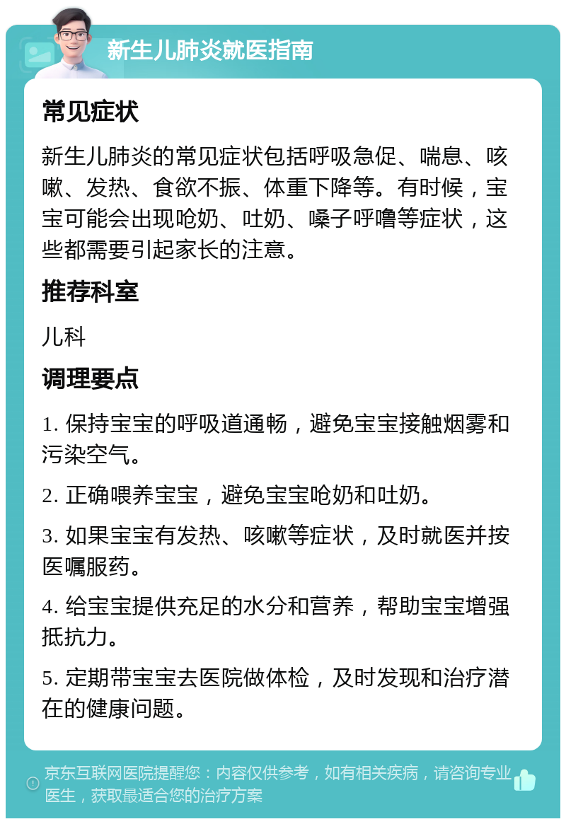 新生儿肺炎就医指南 常见症状 新生儿肺炎的常见症状包括呼吸急促、喘息、咳嗽、发热、食欲不振、体重下降等。有时候，宝宝可能会出现呛奶、吐奶、嗓子呼噜等症状，这些都需要引起家长的注意。 推荐科室 儿科 调理要点 1. 保持宝宝的呼吸道通畅，避免宝宝接触烟雾和污染空气。 2. 正确喂养宝宝，避免宝宝呛奶和吐奶。 3. 如果宝宝有发热、咳嗽等症状，及时就医并按医嘱服药。 4. 给宝宝提供充足的水分和营养，帮助宝宝增强抵抗力。 5. 定期带宝宝去医院做体检，及时发现和治疗潜在的健康问题。