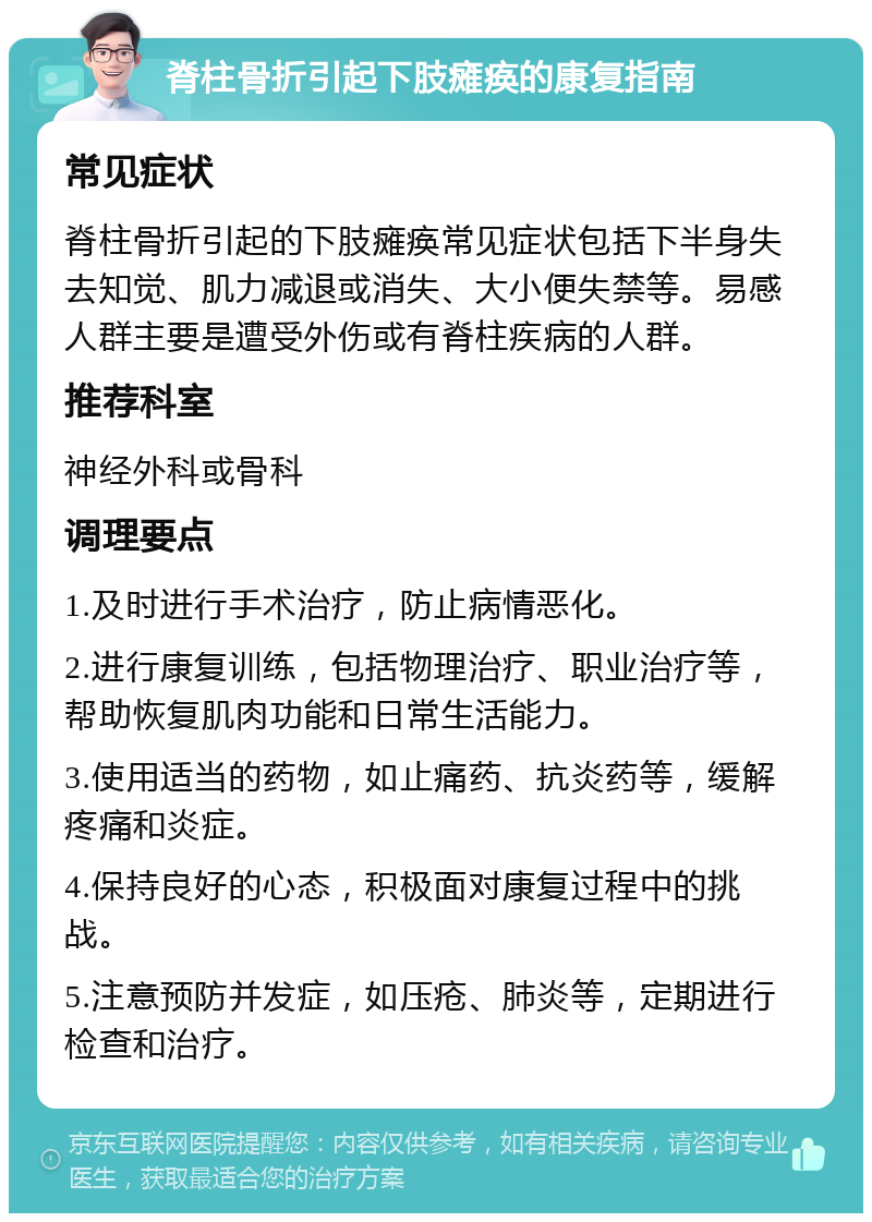 脊柱骨折引起下肢瘫痪的康复指南 常见症状 脊柱骨折引起的下肢瘫痪常见症状包括下半身失去知觉、肌力减退或消失、大小便失禁等。易感人群主要是遭受外伤或有脊柱疾病的人群。 推荐科室 神经外科或骨科 调理要点 1.及时进行手术治疗，防止病情恶化。 2.进行康复训练，包括物理治疗、职业治疗等，帮助恢复肌肉功能和日常生活能力。 3.使用适当的药物，如止痛药、抗炎药等，缓解疼痛和炎症。 4.保持良好的心态，积极面对康复过程中的挑战。 5.注意预防并发症，如压疮、肺炎等，定期进行检查和治疗。