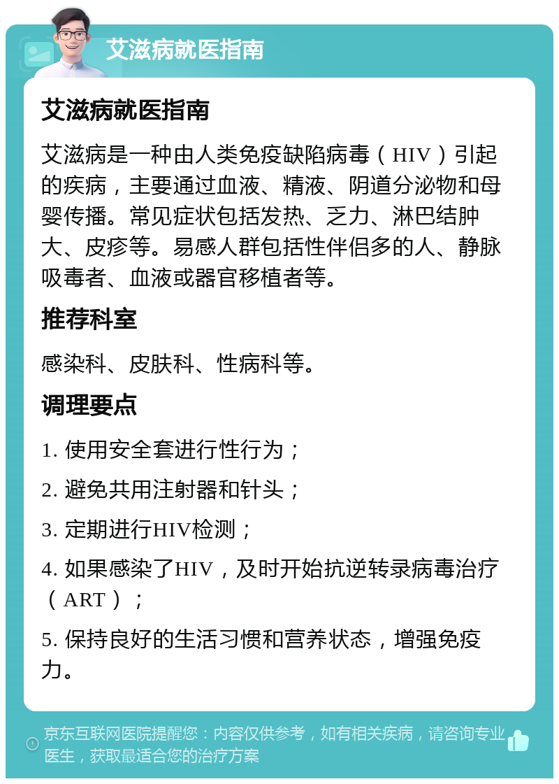 艾滋病就医指南 艾滋病就医指南 艾滋病是一种由人类免疫缺陷病毒（HIV）引起的疾病，主要通过血液、精液、阴道分泌物和母婴传播。常见症状包括发热、乏力、淋巴结肿大、皮疹等。易感人群包括性伴侣多的人、静脉吸毒者、血液或器官移植者等。 推荐科室 感染科、皮肤科、性病科等。 调理要点 1. 使用安全套进行性行为； 2. 避免共用注射器和针头； 3. 定期进行HIV检测； 4. 如果感染了HIV，及时开始抗逆转录病毒治疗（ART）； 5. 保持良好的生活习惯和营养状态，增强免疫力。