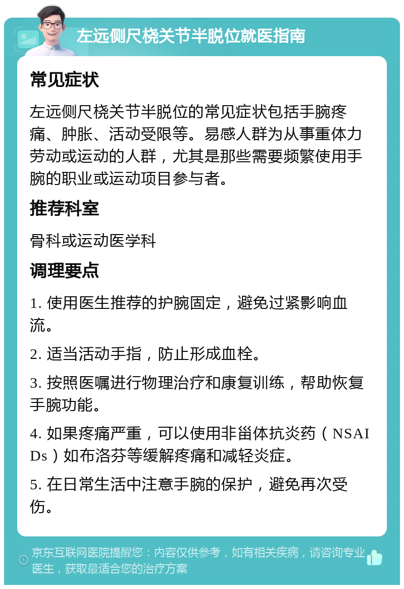 左远侧尺桡关节半脱位就医指南 常见症状 左远侧尺桡关节半脱位的常见症状包括手腕疼痛、肿胀、活动受限等。易感人群为从事重体力劳动或运动的人群，尤其是那些需要频繁使用手腕的职业或运动项目参与者。 推荐科室 骨科或运动医学科 调理要点 1. 使用医生推荐的护腕固定，避免过紧影响血流。 2. 适当活动手指，防止形成血栓。 3. 按照医嘱进行物理治疗和康复训练，帮助恢复手腕功能。 4. 如果疼痛严重，可以使用非甾体抗炎药（NSAIDs）如布洛芬等缓解疼痛和减轻炎症。 5. 在日常生活中注意手腕的保护，避免再次受伤。