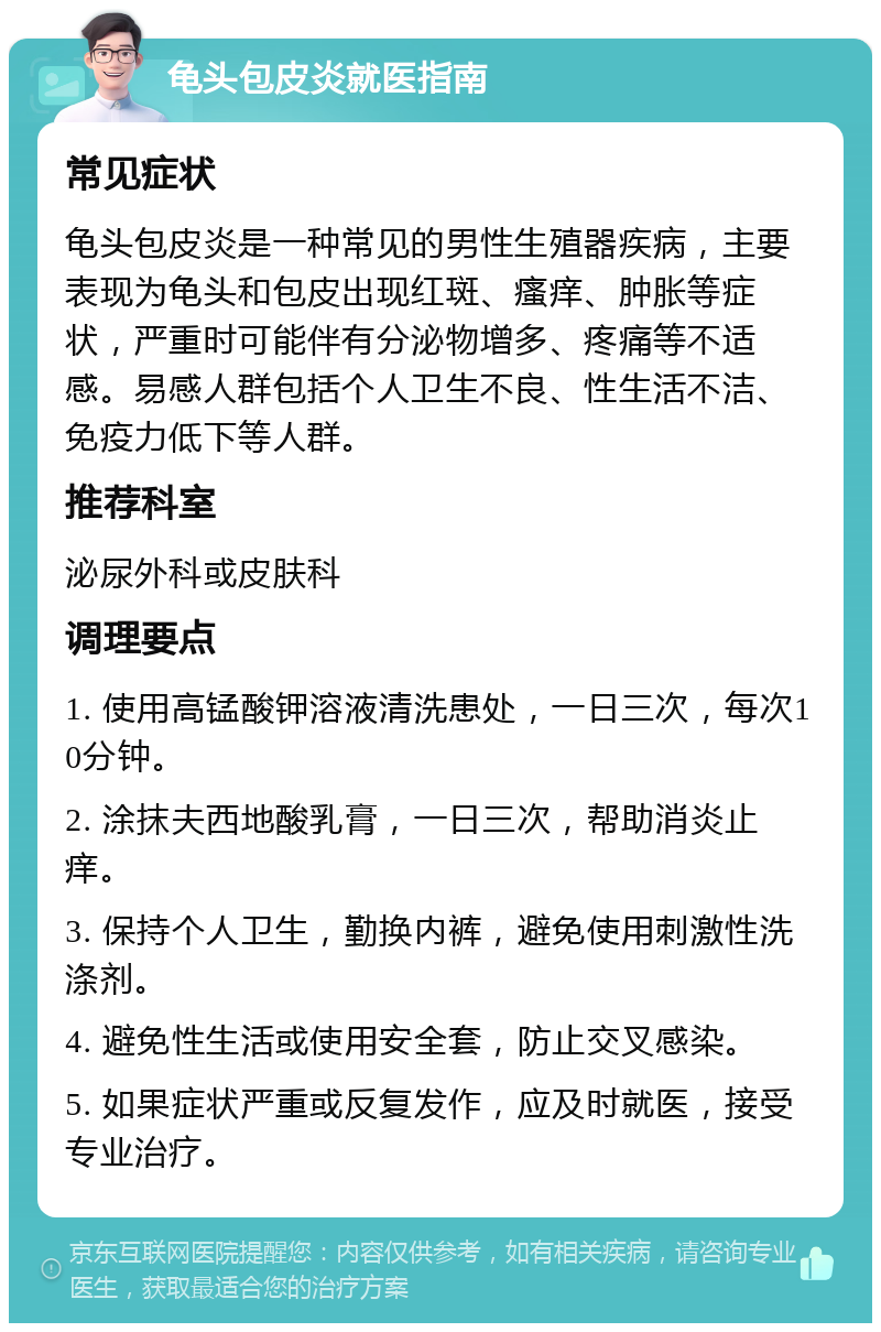 龟头包皮炎就医指南 常见症状 龟头包皮炎是一种常见的男性生殖器疾病，主要表现为龟头和包皮出现红斑、瘙痒、肿胀等症状，严重时可能伴有分泌物增多、疼痛等不适感。易感人群包括个人卫生不良、性生活不洁、免疫力低下等人群。 推荐科室 泌尿外科或皮肤科 调理要点 1. 使用高锰酸钾溶液清洗患处，一日三次，每次10分钟。 2. 涂抹夫西地酸乳膏，一日三次，帮助消炎止痒。 3. 保持个人卫生，勤换内裤，避免使用刺激性洗涤剂。 4. 避免性生活或使用安全套，防止交叉感染。 5. 如果症状严重或反复发作，应及时就医，接受专业治疗。