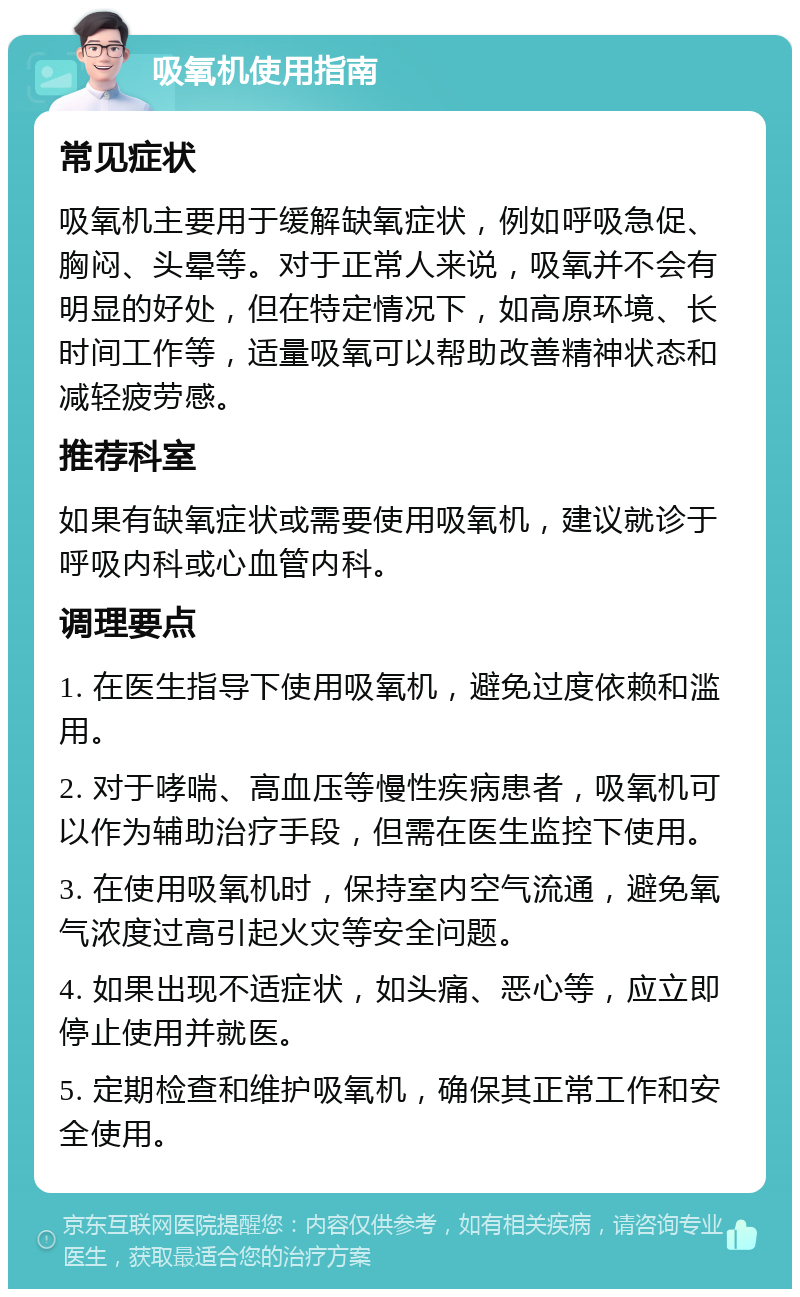 吸氧机使用指南 常见症状 吸氧机主要用于缓解缺氧症状，例如呼吸急促、胸闷、头晕等。对于正常人来说，吸氧并不会有明显的好处，但在特定情况下，如高原环境、长时间工作等，适量吸氧可以帮助改善精神状态和减轻疲劳感。 推荐科室 如果有缺氧症状或需要使用吸氧机，建议就诊于呼吸内科或心血管内科。 调理要点 1. 在医生指导下使用吸氧机，避免过度依赖和滥用。 2. 对于哮喘、高血压等慢性疾病患者，吸氧机可以作为辅助治疗手段，但需在医生监控下使用。 3. 在使用吸氧机时，保持室内空气流通，避免氧气浓度过高引起火灾等安全问题。 4. 如果出现不适症状，如头痛、恶心等，应立即停止使用并就医。 5. 定期检查和维护吸氧机，确保其正常工作和安全使用。