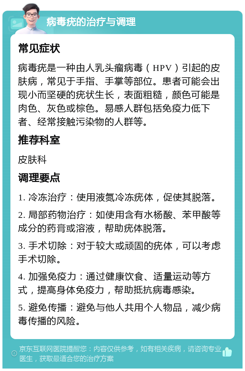 病毒疣的治疗与调理 常见症状 病毒疣是一种由人乳头瘤病毒（HPV）引起的皮肤病，常见于手指、手掌等部位。患者可能会出现小而坚硬的疣状生长，表面粗糙，颜色可能是肉色、灰色或棕色。易感人群包括免疫力低下者、经常接触污染物的人群等。 推荐科室 皮肤科 调理要点 1. 冷冻治疗：使用液氮冷冻疣体，促使其脱落。 2. 局部药物治疗：如使用含有水杨酸、苯甲酸等成分的药膏或溶液，帮助疣体脱落。 3. 手术切除：对于较大或顽固的疣体，可以考虑手术切除。 4. 加强免疫力：通过健康饮食、适量运动等方式，提高身体免疫力，帮助抵抗病毒感染。 5. 避免传播：避免与他人共用个人物品，减少病毒传播的风险。