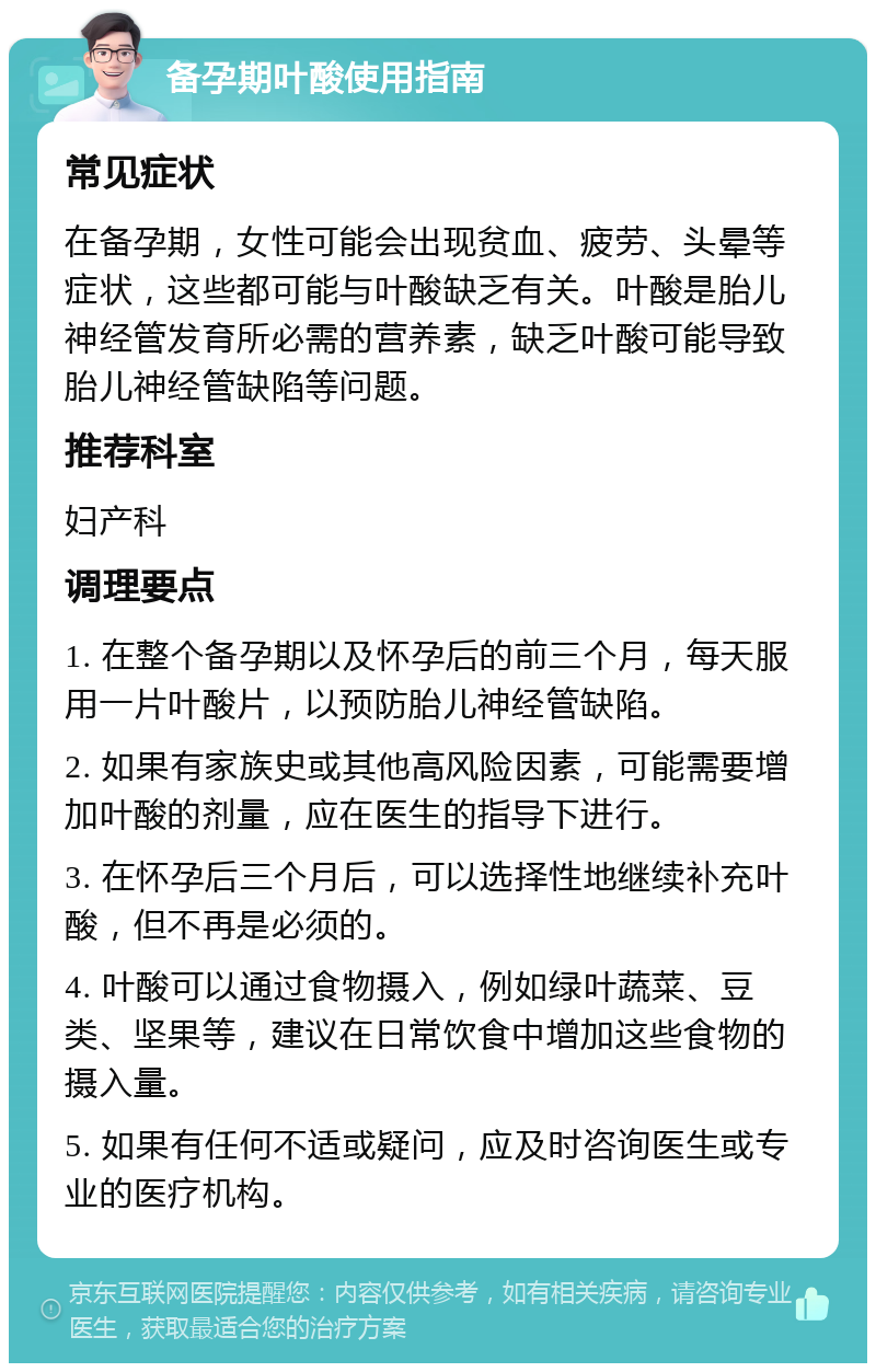 备孕期叶酸使用指南 常见症状 在备孕期，女性可能会出现贫血、疲劳、头晕等症状，这些都可能与叶酸缺乏有关。叶酸是胎儿神经管发育所必需的营养素，缺乏叶酸可能导致胎儿神经管缺陷等问题。 推荐科室 妇产科 调理要点 1. 在整个备孕期以及怀孕后的前三个月，每天服用一片叶酸片，以预防胎儿神经管缺陷。 2. 如果有家族史或其他高风险因素，可能需要增加叶酸的剂量，应在医生的指导下进行。 3. 在怀孕后三个月后，可以选择性地继续补充叶酸，但不再是必须的。 4. 叶酸可以通过食物摄入，例如绿叶蔬菜、豆类、坚果等，建议在日常饮食中增加这些食物的摄入量。 5. 如果有任何不适或疑问，应及时咨询医生或专业的医疗机构。