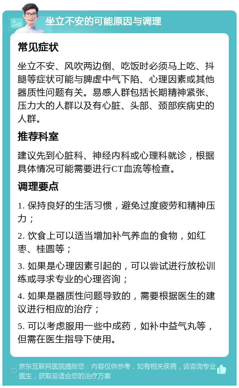 坐立不安的可能原因与调理 常见症状 坐立不安、风吹两边倒、吃饭时必须马上吃、抖腿等症状可能与脾虚中气下陷、心理因素或其他器质性问题有关。易感人群包括长期精神紧张、压力大的人群以及有心脏、头部、颈部疾病史的人群。 推荐科室 建议先到心脏科、神经内科或心理科就诊，根据具体情况可能需要进行CT血流等检查。 调理要点 1. 保持良好的生活习惯，避免过度疲劳和精神压力； 2. 饮食上可以适当增加补气养血的食物，如红枣、桂圆等； 3. 如果是心理因素引起的，可以尝试进行放松训练或寻求专业的心理咨询； 4. 如果是器质性问题导致的，需要根据医生的建议进行相应的治疗； 5. 可以考虑服用一些中成药，如补中益气丸等，但需在医生指导下使用。